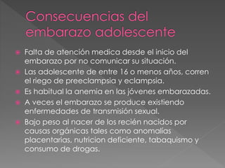 Falta de atención medica desde el inicio del 
embarazo por no comunicar su situación. 
 Las adolescente de entre 16 o menos años, corren 
el riego de preeclampsia y eclampsia. 
 Es habitual la anemia en las jóvenes embarazadas. 
 A veces el embarazo se produce existiendo 
enfermedades de transmisión sexual. 
 Bajo peso al nacer de los recién nacidos por 
causas orgánicas tales como anomalías 
placentarias, nutricion deficiente, tabaquismo y 
consumo de drogas. 
 