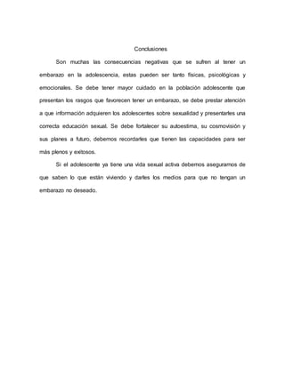 Conclusiones
Son muchas las consecuencias negativas que se sufren al tener un
embarazo en la adolescencia, estas pueden ser tanto físicas, psicológicas y
emocionales. Se debe tener mayor cuidado en la población adolescente que
presentan los rasgos que favorecen tener un embarazo, se debe prestar atención
a que información adquieren los adolescentes sobre sexualidad y presentarles una
correcta educación sexual. Se debe fortalecer su autoestima, su cosmovisión y
sus planes a futuro, debemos recordarles que tienen las capacidades para ser
más plenos y exitosos.
Si el adolescente ya tiene una vida sexual activa debemos asegurarnos de
que saben lo que están viviendo y darles los medios para que no tengan un
embarazo no deseado.
 