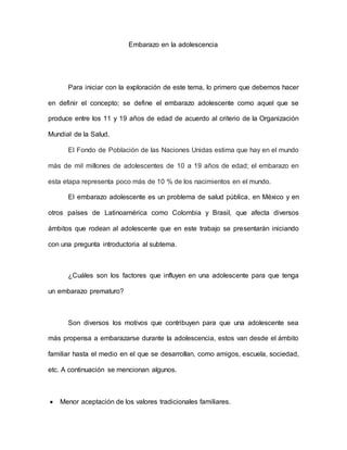 Embarazo en la adolescencia
Para iniciar con la exploración de este tema, lo primero que debemos hacer
en definir el concepto; se define el embarazo adolescente como aquel que se
produce entre los 11 y 19 años de edad de acuerdo al criterio de la Organización
Mundial de la Salud.
El Fondo de Población de las Naciones Unidas estima que hay en el mundo
más de mil millones de adolescentes de 10 a 19 años de edad; el embarazo en
esta etapa representa poco más de 10 % de los nacimientos en el mundo.
El embarazo adolescente es un problema de salud pública, en México y en
otros países de Latinoamérica como Colombia y Brasil, que afecta diversos
ámbitos que rodean al adolescente que en este trabajo se presentarán iniciando
con una pregunta introductoria al subtema.
¿Cuáles son los factores que influyen en una adolescente para que tenga
un embarazo prematuro?
Son diversos los motivos que contribuyen para que una adolescente sea
más propensa a embarazarse durante la adolescencia, estos van desde el ámbito
familiar hasta el medio en el que se desarrollan, como amigos, escuela, sociedad,
etc. A continuación se mencionan algunos.
 Menor aceptación de los valores tradicionales familiares.
 