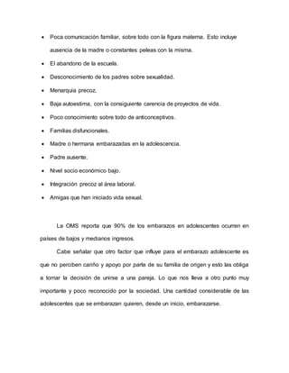  Poca comunicación familiar, sobre todo con la figura materna. Esto incluye
ausencia de la madre o constantes peleas con la misma.
 El abandono de la escuela.
 Desconocimiento de los padres sobre sexualidad.
 Menarquia precoz.
 Baja autoestima, con la consiguiente carencia de proyectos de vida.
 Poco conocimiento sobre todo de anticonceptivos.
 Familias disfuncionales.
 Madre o hermana embarazadas en la adolescencia.
 Padre ausente.
 Nivel socio económico bajo.
 Integración precoz al área laboral.
 Amigas que han iniciado vida sexual.
La OMS reporta que 90% de los embarazos en adolescentes ocurren en
países de bajos y medianos ingresos.
Cabe señalar que otro factor que influye para el embarazo adolescente es
que no perciben cariño y apoyo por parte de su familia de origen y esto las obliga
a tomar la decisión de unirse a una pareja. Lo que nos lleva a otro punto muy
importante y poco reconocido por la sociedad. Una cantidad considerable de las
adolescentes que se embarazan quieren, desde un inicio, embarazarse.
 