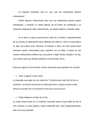La pregunta importante aquí es ¿por qué una adolescente quisiera
embarazarse?
Existen algunas implicaciones para que una adolescente quisiera quedar
embarazada, y tomando en cuenta algunos de los factos de contribuyen a un
embarazo adolescente vistos anteriormente, se pueden explicar y entender mejor.
Al no tener un apoyo emocional por parte de su familia o específicamente
de sus padres, la adolescente busca satisfacer esa falta de cariño en una pareja y
en algo que pueda amar. Recurren al empezar a llevar una vida sexual activa
buscando quedar embarazarse para quedarse con su bebé. A pesar de que
muchas adolescentes prefieren que sus padres o algún familiar adopten a su hijo,
son muchas otras que deciden quedarse con él (Acosta, 2012).
Estos son algunos de los muchos motivos que tienen para quedarse con su bebé:
 Tener a alguien a quien amar.
La respuesta que suele dar una madre fue “Yo planee tener este hijo. No fue un
accidente. Yo siempre quise tener un bebe para tener a alguien a quien cuidar.
Ahora yo le puedo dar a mi hija todo el amor que nunca tuve yo”.
 Poder realizarse a través de un hijo.
La madre busca luchar en su condición, buscando darle un buen estilo de vida al
niño, teniendo un buen trabajo y poder mantenerlo bien, pero desgraciadamente,
esto no es muy probable.
 