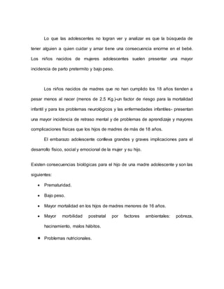Lo que las adolescentes no logran ver y analizar es que la búsqueda de
tener alguien a quien cuidar y amar tiene una consecuencia enorme en el bebé.
Los niños nacidos de mujeres adolescentes suelen presentar una mayor
incidencia de parto pretermito y bajo peso.
Los niños nacidos de madres que no han cumplido los 18 años tienden a
pesar menos al nacer (menos de 2.5 Kg.)-un factor de riesgo para la mortalidad
infantil y para los problemas neurológicos y las enfermedades infantiles- presentan
una mayor incidencia de retraso mental y de problemas de aprendizaje y mayores
complicaciones físicas que los hijos de madres de más de 18 años.
El embarazo adolescente conlleva grandes y graves implicaciones para el
desarrollo físico, social y emocional de la mujer y su hijo.
Existen consecuencias biológicas para el hijo de una madre adolescente y son las
siguientes:
 Prematuridad.
 Bajo peso.
 Mayor mortalidad en los hijos de madres menores de 16 años.
 Mayor morbilidad postnatal por factores ambientales: pobreza,
hacinamiento, malos hábitos.
 Problemas nutricionales.
 