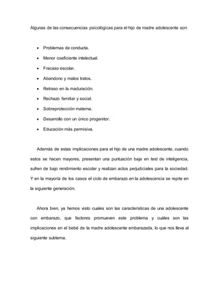Algunas de las consecuencias psicológicas para el hijo de madre adolescente son:
 Problemas de conducta.
 Menor coeficiente intelectual.
 Fracaso escolar.
 Abandono y malos tratos.
 Retraso en la maduración.
 Rechazo familiar y social.
 Sobreprotección materna.
 Desarrollo con un único progenitor.
 Educación más permisiva.
Además de estas implicaciones para el hijo de una madre adolescente, cuando
estos se hacen mayores, presentan una puntuación baja en test de inteligencia,
sufren de bajo rendimiento escolar y realizan actos perjudiciales para la sociedad.
Y en la mayoría de los casos el ciclo de embarazo en la adolescencia se repite en
la siguiente generación.
Ahora bien, ya hemos visto cuales son las características de una adolescente
con embarazo, que factores promueven este problema y cuáles son las
implicaciones en el bebé de la madre adolescente embarazada, lo que nos lleva al
siguiente subtema.
 