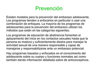 Prevención
Existen modelos para la prevención del embarazo adolescente.
Los programas tienden a enfocarlos en particular o usar una
combinación de enfoques. La mayoría de los programas de
adolescentes para la prevención del embarazo utilizan los
métodos que están en las categorías siguientes.
Los programas de educación de abstinencia fomentan el
aplazamiento del inicio en los contactos sexuales hasta que la
persona es madura y suficientemente diestra para manejar la
actividad sexual de una manera responsable y capaz de
manejarse y responsabilizarse ante un embarazo potencial.
Hay programas basados y enfocados en el conocimiento del
adolescente sobre su cuerpo y funciones normales así como
también dando información detallada sobre de anticonceptivos.
 