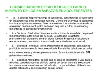 CONSIDERACIONES PSICOSOCIALES PARA EL
AUMENTO DE LOS EMBARAZOS EN ADOLESCENTES
● a. – Sociedad Represiva: niega la sexualidad, considerando al sexo como
un área peligrosa en la conducta humana. Considera una virtud la sexualidad
inactiva, aceptándola sólo con fines procreativos. Las manifestaciones de la
sexualidad pasan a ser fuentes de temor, angustia y culpa, enfatizando y
fomentando la castidad prematrimonial.
● b. – Sociedad Restrictiva: tiene tendencia a limitar la sexualidad, separando
tempranamente a los niños por su sexo. Se aconseja la castidad
prematrimonial, otorgando al varón cierta libertad. Presenta ambivalencia
respecto al sexo, siendo la más común de las sociedades en el mundo.
● c. – Sociedad Permisiva: tolera ampliamente la sexualidad, con algunas
prohibiciones formales (la homosexualidad). Permite las relaciones sexuales
entre adolescentes y el sexo prematrimonial. Es un tipo social común en
países desarrollados.
● d. – Sociedad Alentadora: para la cual el sexo es importante y vital para la
felicidad, considerando que el inicio precoz del desarrollo de la sexualidad
favorece una sana maduración del individuo. La pubertad es celebrada con
rituales religiosos y con instrucción sexual formal.
 