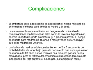 Complicaciones
● El embarazo en la adolescente se asocia con el riesgo más alto de
enfermedad y muerte para ambos la madre y el bebe.
● Las adolescentes encinta tienen un riesgo mucho más alto de
complicaciones médicas serias tales como la toxemia, hipertensión,
anemia importante, parto prematuro, y/ o placenta previa. El riesgo
de muerte para madres de 15 años o más jóvenes es 60% mayor
que el de madres de 20 años.
● Los bebes de madres adolescentes tienen de 2 a 6 veces más de
probabilidades de tener bajo peso de nacimiento que esos que nacen
de madres de 20 años o más. Esto es casi siempre por ser bebes
prematuros, pero el retraso del crecimiento intrauterino (crecimiento
inadecuado del feto durante el embarazo) es también un factor.
 