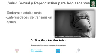 Salud Sexual y Reproductiva para Adolescentes
-Embarazo adolescente
-Enfermedades de transmisión
sexual.
Dr. Fidel González Hernández .
Director de servicios médicos municipales de Tequila Jalisco
 