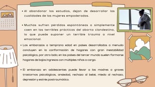 Al abandonar los estudios, dejan de desarrollar las
cualidades de las mujeres empoderadas.
Muchas sufren pérdidas espontáneas o simplemente
caen en las terribles prácticas del aborto clandestino,
lo que puede suponer un terrible trauma a nivel
emocional.
Los embarazos a temprana edad en países desarrollados a menudo
concluyen en la conformación de hogares con gran inestabilidad
psicológica, por otro lado; en los países del tercer mundo suelen formarse
hogares de bajos ingresos con múltiples niños a cargo.
El embarazo en adolescentes puede llevar a las madres a graves
trastornos psicológicos, ansiedad, rechazo al bebé, miedo al rechazo,
depresión y estrés postraumático.
 