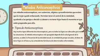 Metodos Anticonceptivos
Los métodos anticonceptivos, son sustancias, objetos o procedimientos que evitan
que la mujer quede embarazada. Permiten tener el control de la natalidad,
ayudando a las parejas a decidir si desean o no tener hijos hasta el momento en que
estén preparadas para ello.
TiposdeAnticonceptivos
Hay muchos tipos diferentes de anticonceptivos, pero no todos los tipos son adecuados para todas
las situaciones. El método anticonceptivo más apropiado depende de la salud general de la
persona, su edad, la frecuencia de la actividad sexual, la cantidad de parejas sexuales, el deseo de
tener hijos en el futuro y los antecedentes familiares de determinadas enfermedades.
 