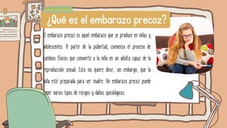 El embarazo precoz es aquel embarazo que se produce en niñas y
adolescentes. A partir de la pubertad, comienza el proceso de
cambios físicos que convierte a la niña en un adulto capaz de la
reproducción sexual. Esto no quiere decir, sin embargo, que la
niña esté preparada para ser madre. Un embarazo precoz puede
tener varios tipos de riesgos y daños spicológicos.
¿Qué es el embarazo precoz?
 
