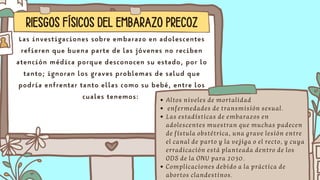 RIESGOS FÍSICOS DEL EMBARAZO PRECOZ
Las investigaciones sobre embarazo en adolescentes
refieren que buena parte de las jóvenes no reciben
atención médica porque desconocen su estado, por lo
tanto; ignoran los graves problemas de salud que
podría enfrentar tanto ellas como su bebé, entre los
cuales tenemos: Altos niveles de mortalidad
enfermedades de transmisión sexual.
Las estadísticas de embarazos en
adolescentes muestran que muchas padecen
de fístula obstétrica, una grave lesión entre
el canal de parto y la vejiga o el recto, y cuya
erradicación está planteada dentro de los
ODS de la ONU para 2030.
Complicaciones debido a la práctica de
abortos clandestinos.
 