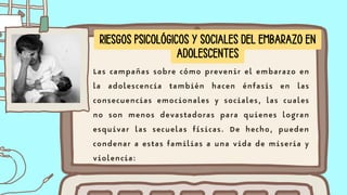 Las campañas sobre cómo prevenir el embarazo en
la adolescencia también hacen énfasis en las
consecuencias emocionales y sociales, las cuales
no son menos devastadoras para quienes logran
esquivar las secuelas físicas. De hecho, pueden
condenar a estas familias a una vida de miseria y
violencia:
RIESGOS PSICOLÓGICOS Y SOCIALES DEL EMBARAZO EN
ADOLESCENTES
 