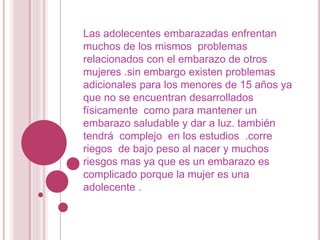 Las adolecentes embarazadas enfrentan
muchos de los mismos problemas
relacionados con el embarazo de otros
mujeres .sin embargo existen problemas
adicionales para los menores de 15 años ya
que no se encuentran desarrollados
físicamente como para mantener un
embarazo saludable y dar a luz. también
tendrá complejo en los estudios .corre
riegos de bajo peso al nacer y muchos
riesgos mas ya que es un embarazo es
complicado porque la mujer es una
adolecente .
 