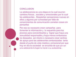 CONCLUSION
La adolescencia es una etapa en la cual ocurren
cambios físicos , sociales y emocionales por lo cual
los adolecentes . Despiertan sensaciones nuevas en
ellos y algunos por curiosidad por falta de
conocimientos de comunicación cometen cosas sin
pensarlas
Por eso es necesario crear campañas para
fomentar la información y lo requerido para los
jóvenes para concientizarlos y lograr que haya una
sexualidad responsable y haya menos embarazos
no deseados así mismo s necesario crear centros
de apoyo para las adolecentes embarazadas tanto
desde el punto de vista medico y emocional por que
hoy en día la sociedad se encarda de que por ser
una adolecente le bajan la moral o su autoestima .
 