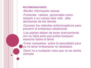 RECOMENDACIONES
•Recibir información sexual
•Fomentar valores personales como
respeto a su cuerpo alas vida , alas
decisiones de los demás
•Conocer los métodos anticonceptivos para
prevenir el embarazo adolecente
•Los padres deben de tener acercamiento
con su hijos para que juntos busquen
asesoría sobre el tema
•Crear campañas sobre la sexualidad para
ya no tener embarazos no deseados
•Decir no a cualquier cosa que no se sienta
cómoda
•
 