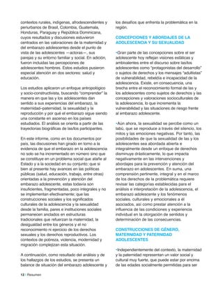 contextos rurales, indígenas, afrodescendientes y
periurbanos de Brasil, Colombia, Guatemala,
Honduras, Paraguay y República Dominicana,
cuyos resultados y discusiones estuvieron
centrados en las valoraciones de la maternidad y
del embarazo adolescentes desde el punto de
vista de las adolescentes —actoras—, sus
parejas y su entorno familiar y social. En adición,
fueron incluidas las percepciones de
adolescentes hombres. Estos estudios pusieron
especial atención en dos sectores: salud y
educación.
Los estudios aplicaron un enfoque antropológico
y socio-constructivista, buscando “comprender” la
manera en que las y los adolescentes dan
sentido a sus experiencias del embarazo, la
maternidad–paternidad, la sexualidad y la
reproducción y por qué el embarazo sigue siendo
una constante en ascenso en los países
estudiados. El análisis se orienta a partir de las
trayectorias biográficas de las/los participantes.
En este informe, como en los documentos por
país, las discusiones han girado en torno a la
evidencia de que el embarazo en la adolescencia
no solo se ha incrementado en número sino que
se constituye en un problema social que atañe al
Estado y a la sociedad en su conjunto; que si
bien al presente hay avances en las políticas
públicas (salud, educación, trabajo, entre otras)
orientadas a la prevención y atención del
embarazo adolescente, estas todavía son
insuficientes, fragmentadas, poco integrales y no
se implementan efectivamente; que las
construcciones sociales y los significados
culturales de la adolescencia y la sexualidad
desde la familia, pares e instituciones sociales
permanecen anclados en estructuras
tradicionales que refuerzan la maternidad, la
desigualdad entre los géneros y el no
reconocimiento ni ejercicio de los derechos
sexuales y los derechos reproductivos. Los
contextos de pobreza, violencia, modernidad y
migración complejizan esta situación.
A continuación, como resultado del análisis y de
los hallazgos de los estudios, se presenta un
balance de situación del embarazo adolescente y
los desafíos que enfrenta la problemática en la
región.
ConCePCioneS Y aBorDaJeS De la
aDoleSCenCia Y SU SeXUaliDaD
•Gran parte de las concepciones sobre el ser
adolescente hoy reflejan visiones estáticas y
ambivalentes entre el discurso sobre las/los
adolescentes como “protagonistas del desarrollo”
o sujetos de derechos y los mensajes “adultistas”
de vulnerabilidad, rebeldía e incapacidad de la
adolescencia. Existe, en consecuencia, una
brecha entre el reconocimiento formal de las y
los adolescentes como sujetos de derechos y las
concepciones y valoraciones socioculturales de
la adolescencia, lo que incrementa la
vulnerabilidad y las situaciones de riesgo frente
al embarazo adolescente.
•Aún ahora, la sexualidad se percibe como un
tabú, que se reproduce a través del silencio, los
mitos y las emociones negativas. Por tanto, las
posibilidades de que la sexualidad de las y los
adolescentes sea abordada abierta e
integralmente desde un enfoque de derechos
disminuye drásticamente, lo que impacta
negativamente en las intervenciones y
abordajes para la prevención y atención del
embarazo en adolescentes. En suma, una
comprensión pertinente, integral y en el marco
de los derechos de la problemática requiere
revisar las categorías establecidas para el
análisis e interpretación de la adolescencia, el
embarazo adolescente y los fenómenos
sociales, culturales y emocionales a él
asociados, así como prestar atención a la
influencia de las condiciones y experiencia
individual en la otorgación de sentidos y
determinación de las consecuencias.
ConSTrUCCioneS De GÉnero,
maTerniDaD Y PaTerniDaD
aDoleSCenTeS
•Independientemente del contexto, la maternidad
y la paternidad representan un valor social y
cultural muy fuerte, que puede estar por encima
de las edades socialmente permitidas para ser
12 | Resumen
 