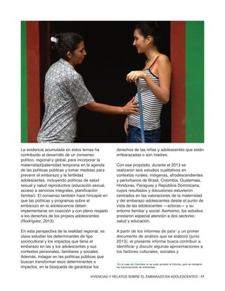 VIVENCIAS Y RELATOS SOBRE EL EMBARAZO EN ADOLESCENTES | 17
La evidencia acumulada en estos temas ha
contribuido al desarrollo de un consenso
político, regional y global, para incorporar la
maternidad/paternidad temprana en la agenda
de las políticas públicas y tomar medidas para
prevenir el embarazo y la fertilidad
adolescentes, incluyendo políticas de salud
sexual y salud reproductiva (educación sexual,
acceso a servicios integrales, planificación
familiar). El consenso también hace hincapié en
que las políticas y programas sobre el
embarazo en la adolescencia deben
implementarse sin coacción y con pleno respeto
a los derechos de los propios adolescentes
(Rodríguez, 2013).
En esta perspectiva de la realidad regional, es
clave estudiar los determinantes de tipo
sociocultural y los impactos que tiene el
embarazo en las y los adolescentes y sus
contextos personales, familiares y sociales.
Además, indagar en las políticas públicas que
buscan transformar esos determinantes e
impactos, en la búsqueda de garantizar los
derechos de las niñas y adolescentes que están
embarazadas o son madres.
Con ese propósito, durante el 2013 se
realizaron seis estudios cualitativos en
contextos rurales, indígenas, afrodescendientes
y periurbanos de Brasil, Colombia, Guatemala,
Honduras, Paraguay y República Dominicana,
cuyos resultados y discusiones estuvieron
centrados en las valoraciones de la maternidad
y del embarazo adolescentes desde el punto de
vista de las adolescentes —actoras— y su
entorno familiar y social. Asimismo, los estudios
prestaron especial atención a dos sectores:
salud y educación.
A partir de los informes de país4 y un primer
documento de análisis que se elaboró (junio
2013), el presente informe busca contribuir a
identificar y discutir algunas aproximaciones a
los factores culturales, sociales y
4En el caso de Colombia no se pudo acceder al informe, pero se revisaron
las transcripciones de entrevistas.
 