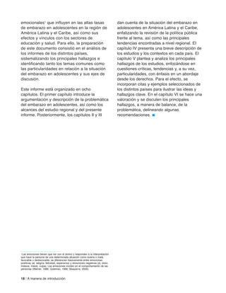 18 | A manera de introducción
5Las emociones tienen que ver con el ánimo y responden a la interpretación
que hace la persona de una determinada situación como buena o mala,
favorable o desfavorable; se diferencian básicamente entre emociones
positivas (ej. alegría, felicidad, esperanza) y emociones negativas (ej. dolor,
tristeza, miedo, culpa). Las emociones inciden en el comportamiento de las
personas (Weiner, 1986; Goleman, 1996; Bisquerra, 2000).
emocionales5 que influyen en las altas tasas
de embarazo en adolescentes en la región de
América Latina y el Caribe, así como sus
efectos y vínculos con los sectores de
educación y salud. Para ello, la preparación
de este documento consistió en el análisis de
los informes de los distintos países,
sistematizando los principales hallazgos e
identificando tanto los temas comunes como
las particularidades en relación a la situación
del embarazo en adolescentes y sus ejes de
discusión.
Este informe está organizado en ocho
capítulos. El primer capítulo introduce la
argumentación y descripción de la problemática
del embarazo en adolescentes, así como los
alcances del estudio regional y del presente
informe. Posteriormente, los capítulos II y III
dan cuenta de la situación del embarazo en
adolescentes en América Latina y el Caribe,
enfatizando la revisión de la política pública
frente al tema, así como las principales
tendencias encontradas a nivel regional. El
capítulo IV presenta una breve descripción de
los estudios y los contextos en cada país. El
capítulo V plantea y analiza los principales
hallazgos de los estudios, enfocándose en
cuestiones críticas, tendencias y, a su vez,
particularidades, con énfasis en un abordaje
desde los derechos. Para el efecto, se
incorporan citas y ejemplos seleccionados de
los distintos países para ilustrar las ideas y
hallazgos clave. En el capítulo VI se hace una
valoración y se discuten los principales
hallazgos, a manera de balance, de la
problemática, delineando algunas
recomendaciones. n
 