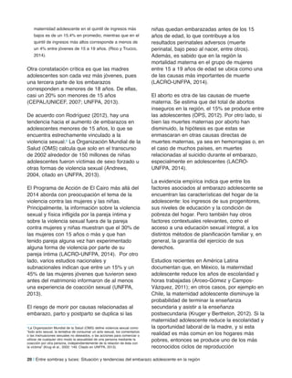 maternidad adolescente en el quintil de ingresos más
bajos es de un 15.4% en promedio, mientras que en el
quintil de ingresos más altos corresponde a menos de
un 4% entre jóvenes de 15 a 19 años. (Rico y Trucco,
2014).
Otra constatación crítica es que las madres
adolescentes son cada vez más jóvenes, pues
una tercera parte de los embarazos
corresponden a menores de 18 años. De ellas,
casi un 20% son menores de 15 años
(CEPAL/UNICEF, 2007; UNFPA, 2013).
De acuerdo con Rodríguez (2012), hay una
tendencia hacia el aumento de embarazos en
adolescentes menores de 15 años, lo que se
encuentra estrechamente vinculado a la
violencia sexual.6 La Organización Mundial de la
Salud (OMS) calcula que solo en el transcurso
de 2002 alrededor de 150 millones de niñas
adolescentes fueron víctimas de sexo forzado u
otras formas de violencia sexual (Andrews,
2004, citado en UNFPA, 2013).
El Programa de Acción de El Cairo más allá del
2014 aborda con preocupación el tema de la
violencia contra las mujeres y las niñas.
Principalmente, la información sobre la violencia
sexual y física infligida por la pareja íntima y
sobre la violencia sexual fuera de la pareja
contra mujeres y niñas muestran que el 30% de
las mujeres con 15 años o más y que han
tenido pareja alguna vez han experimentado
alguna forma de violencia por parte de su
pareja íntima (LACRO-UNFPA, 2014). Por otro
lado, varios estudios nacionales y
subnacionales indican que entre un 15% y un
45% de las mujeres jóvenes que tuvieron sexo
antes del matrimonio informaron de al menos
una experiencia de coacción sexual (UNFPA,
2013).
El riesgo de morir por causas relacionadas al
embarazo, parto y postparto se duplica si las
niñas quedan embarazadas antes de los 15
años de edad, lo que contribuye a los
resultados perinatales adversos (muerte
perinatal, bajo peso al nacer, entre otros).
Además, es sabido que en la región la
mortalidad materna en el grupo de mujeres
entre 15 a 19 años de edad se ubica como una
de las causas más importantes de muerte
(LACRO-UNFPA, 2014).
El aborto es otra de las causas de muerte
materna. Se estima que del total de abortos
inseguros en la región, el 15% se produce entre
las adolescentes (OPS, 2012). Por otro lado, si
bien las muertes maternas por aborto han
disminuido, la hipótesis es que estas se
enmascaran en otras causas directas de
muertes maternas, ya sea en hemorragias o, en
el caso de muchos países, en muertes
relacionadas al suicidio durante el embarazo,
especialmente en adolescentes (LACRO-
UNFPA, 2014).
La evidencia empírica indica que entre los
factores asociados al embarazo adolescente se
encuentran las características del hogar de la
adolescente: los ingresos de sus progenitores,
sus niveles de educación y la condición de
pobreza del hogar. Pero también hay otros
factores contextuales relevantes, como el
acceso a una educación sexual integral, a los
distintos métodos de planificación familiar y, en
general, la garantía del ejercicio de sus
derechos.
Estudios recientes en América Latina
documentan que, en México, la maternidad
adolescente reduce los años de escolaridad y
horas trabajadas (Arceo-Gómez y Campos-
Vázquez, 2011); en otros casos, por ejemplo en
Chile, la maternidad adolescente disminuye la
probabilidad de terminar la enseñanza
secundaria y asistir a la enseñanza
postsecundaria (Kruger y Berthelon, 2012). Si la
maternidad adolescente reduce la escolaridad y
la oportunidad laboral de la madre, y si esta
realidad es más común en los hogares más
pobres, entonces se produce uno de los más
reconocidos ciclos de reproducción
6La Organización Mundial de la Salud (OMS) define violencia sexual como
“todo acto sexual, la tentativa de consumar un acto sexual, los comentarios
o las insinuaciones sexuales no deseados, o las acciones para comerciar o
utilizar de cualquier otro modo la sexualidad de una persona mediante la
coacción por otra persona, independientemente de la relación de ésta con
la víctima” (Krug et al., 2002: 149. Citado en UNFPA, 2013).
20 | Entre sombras y luces: Situación y tendencias del embarazo adolescente en la región
 