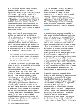24 | Una mirada a las políticas públicas
de la integralidad de las políticas, destacan
como tendencias la introducción de la
educación en derechos y la incorporación de la
salud sexual y reproductiva y los derechos
sexuales y reproductivos dentro de los
programas de estudios; la incorporación activa
de los hombres adolescentes (bajo la figura de
la corresponsabilidad materna-paterna), la
necesidad de adaptar las políticas desde una
perspectiva de interculturalidad a los distintos
contextos culturales y la importancia de abordar
la dimensión laboral.
Desde una mirada de género, cabe resaltar
también que la atención de las políticas se
enfoca actualmente en las madres adolescentes
y bastante menos en los padres. Así, desde la
protección y apoyo hacia las adolescentes
madres las políticas reproducen, de manera
directa e indirecta, la idea de que el embarazo
es “asunto de mujeres”, así como los patrones
de desigualdad que de ello derivan. Al respecto,
en el estudio de Guatemala se menciona:
“Los jóvenes que no se hacen cargo del bebé siguen
su vida como que nada ha pasado; entonces, siguen
su meta, mientras que uno, como mujer, se queda
estancada” (Profesora, Guatemala).
Con relación a la violencia sexual basada en el
género, la mayoría de los Estados miembros de
la OEA han ratificado la Convención
Interamericana para Prevenir, Sancionar y
Erradicar la Violencia contra la Mujer (1994).
Empero, en cuanto a los marcos jurídicos para
prevenir y tratar el abuso, el abandono y la
violencia contra la mujer, solo el 57% de los
países reportaron —en la encuesta mundial de
seguimiento a El Cairo + 20—, que han
promulgado y aplicado leyes que penalizan la
violación y otras formas de violencia sexual
(LACRO-UNFPA, 2014). Más allá de esto, existe
en general escasa información sobre el efecto
que han tenido las diferentes legislaciones e
iniciativas para prevenir y sancionar la violencia
sexual. Por otra parte, la impunidad y la
justiciabilidad son temas ausentes dentro del
análisis y el desarrollo de las políticas públicas
sobre embarazo adolescente.
En el marco de todo lo anterior, las políticas
dirigidas específicamente a las madres
adolescentes aún se pueden agrupar
básicamente en tres grandes sectores: salud,
educación y trabajo, aunque algunas
trascienden a otros ámbitos, como la Política
Pública de las Personas Jóvenes de Costa
Rica, que también promueve programas de
acceso a viviendas para madres y padres
adolescentes solteras/os o jefas/es del hogar.
SalUD
La aplicación del enfoque de integralidad en
salud para la atención de adolescentes implica
que no solo se consideren aspectos biológico-
reproductivos sino, también, los psicológicos y
psicosociales, tanto en los servicios de salud
como en otros ámbitos vinculados, como las
organizaciones sociales comunitarias, escuelas
y otras de la sociedad civil. De esta manera, la
normatividad de algunos países de la región
introduce una asesoría o consejería para
adolescentes que facilite la toma de decisiones
libres, informadas y responsables. En
correspondencia, las políticas han contemplado,
junto a la insistencia en la calidad de los
servicios prestados, la formación adecuada de
las/los profesionales. En cuanto a las iniciativas
de trabajo con las familias, comunidades y con
las y los adolescentes, muchas veces devienen
de organizaciones de la sociedad civil y no
necesariamente de las instituciones públicas.
Un aspecto igualmente destacado de las
políticas de salud para madres adolescentes es
la insistencia en la necesidad de un trato
integral y diferenciado por su situación y
necesidades. La mayoría de países de la región
han comenzado a incorporar a su legislación,
con distintos ritmos y grados de
implementación, el modelo de los “servicios
amigables para adolescentes”. Por ejemplo, el
Plan Nacional de Salud Pública de Colombia
define con precisión el sentido y alcance del
modelo de “servicios amigables para
adolescentes” en salud sexual y reproductiva
(con énfasis en la asesoría o consejería, los
métodos modernos de planificación familiar y la
 