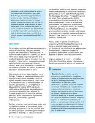 26 | Una mirada a las políticas públicas
psicoterapia. “No se trata únicamente de la salud,
sino también de la comunicación”, opina Nubia
Stella Robayo, una enfermera especializada en
servicios de salud maternal y perinatal para
adolescentes. “Les consultamos a los jóvenes
desde el comienzo del proyecto; ellos han sido los
verdaderos gerentes”, agrega. Además de liderar
talleres, foros y otras actividades, los jóvenes se
reúnen para discutir problemas que abarcan desde
la sexualidad responsable hasta la violencia por
razón de género, incluyendo la prevención de la
violencia sexual y el abuso de sustancias (UNFPA,
2013).
eDUCaCiÓn
Dentro del conjunto de políticas educativas para
madres adolescentes, destacan aquellas
dirigidas a su permanencia en la escuela y la
continuidad de los estudios. En Brasil, ya desde
1979, la Ley 6.202 asegura el derecho de la
estudiante gestante, a partir del octavo mes de
gestación y hasta los tres meses posteriores al
parto (período prolongable por indicación
médica), a recibir en su casa los contenidos de
las materias escolares, así como a examinarse
a través de trabajos hechos en casa.
Más recientemente, en algunos países como
Bolivia y Ecuador se ha planteado la adopción
de políticas vinculadas a visiones y marcos
legales de inclusión más amplios, como los de
la no discriminación y la interculturalidad. En
Ecuador, por ejemplo, la Ley Orgánica de
Educación Intercultural (2011) plantea la
elaboración y ejecución de las adaptaciones
curriculares necesarias para asegurar la
inclusión y permanencia dentro del sistema
educativo de las personas con capacidades
diferentes, adolescentes y jóvenes
embarazadas.
También en países centroamericanos existe una
regulación respecto a la permanencia en la
escuela y la continuación de los estudios. Más
allá de los principios y medidas generales para
garantizar el derecho a la educación de las
adolescentes embarazadas, algunos países han
desarrollado estrategias específicas. Nicaragua,
por ejemplo, a través de la Normativa para la
Restitución de Derechos y Protección Especial
de Niñas, Niños y Adolescentes (2003)
promueve la continuidad escolar de la niña,
niño o adolescente, incluida la adolescente
embarazada, con programas de formación
vocacional y/o educación técnica. En Panamá,
la Política Pública de Juventud (2004)
promueve la creación de escuelas y centros de
orientación para madres y padres adolescentes,
facilitando que puedan concluir sus estudios
básicos y secundarios.
Por su parte, en países como Panamá,
Argentina y Costa Rica la política apunta a
generar condiciones para garantizar la
continuidad de los estudios de las adolescentes
embarazadas, a través la creación de
guarderías y centros de cuidado infantil para
hijos/as de padres y madres adolescentes.
Algunos países de la región —entre ellos
Colombia, Costa Rica, México y Venezuela—
tienen mecanismos de asignación económica
•Colombia: Familias en Acción, uno de los
programas de subsidio educativo, otorga este a
familias de escasos recursos con niñas/os menores
de 18 años siempre y cuando estén
matriculadas/os en la escuela y asistan
efectivamente a las clases. Un segundo programa,
denominado Subsidio Educativo para Estudiantes,
exige que, adicionalmente, las/os estudiantes
aprueben el año escolar si aspiran a la renovación
del subsidio. Las evaluaciones de ambos
programas señalan que, al depender la renovación
del subsidio del rendimiento académico, el segundo
programa ha tenido mejores resultados que el
primero en cuanto a la prevención y reducción de la
maternidad adolescente. La incorporación del éxito
escolar como condición para continuar percibiendo
el subsidio se ha convertido en un estímulo positivo
para las adolescentes.
aprendizajes
 