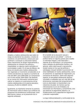 VIVENCIAS Y RELATOS SOBRE EL EMBARAZO EN ADOLESCENTES | 27
dirigidos a madres adolescentes que están en
riesgo de abandonar los estudios, a través de
incentivos a la permanencia y becas para que
continúen o concluyan su educación básica.
Estos mecanismos se dirigen especialmente a
adolescentes en situación de pobreza y
marginalidad, en algunos casos centrados en
comunidades rurales. En el caso de México, las
becas de estudio para madres adolescentes
han registrado un incremento considerable en el
número de becarias (se reporta un aumento de
más del 300% para 2008-2009, en comparación
con el ciclo escolar 2004-2005). No obstante,
no se cuenta con información suficiente para
valorar su impacto en la permanencia de las
madres adolescentes en el sistema educativo
mexicano (PLAN Int./UNICEF, 2013).
Igualmente, es importante remarcar la ausencia
de información sobre el efecto que conllevan los
programas de transferencia condicionada, entre
ellos bonos y becas, en la prevención de un
segundo embarazo.
En el ámbito de la educación sexual o
“educación para la sexualidad” —como se
prefiere llamar en algunos países para resaltar
un abordaje integral y más abarcador—,
además de la información y el conocimiento
sobre métodos de planificación familiar y, en
general, sobre salud sexual y reproductiva,
existen países en los que las políticas y
estrategias incluyen también la promoción de
otras habilidades en las/los adolescentes, como
el autocontrol, la capacidad de negociación y la
conciencia de derechos. Sobre este segundo
aspecto, la sexualidad adolescente aparece
vinculada a cualidades que van más allá de las
dimensiones racionales del comportamiento,
como la afectividad, la impulsividad o las
relaciones de poder, de manera que las
intervenciones no se ven limitadas a la
transmisión de información y conocimiento, sino
que abarcan el seguimiento afectivo y el
fortalecimiento de la capacidad de negociación
y decisión responsable.
La baja institucionalización y continuidad de los
 
