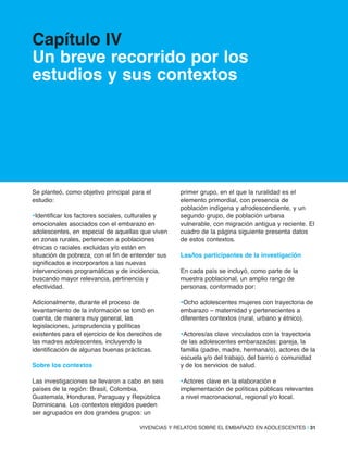 VIVENCIAS Y RELATOS SOBRE EL EMBARAZO EN ADOLESCENTES | 31
Capítulo iV
Un breve recorrido por los
estudios y sus contextos
Se planteó, como objetivo principal para el
estudio:
•Identificar los factores sociales, culturales y
emocionales asociados con el embarazo en
adolescentes, en especial de aquellas que viven
en zonas rurales, pertenecen a poblaciones
étnicas o raciales excluidas y/o están en
situación de pobreza, con el fin de entender sus
significados e incorporarlos a las nuevas
intervenciones programáticas y de incidencia,
buscando mayor relevancia, pertinencia y
efectividad.
Adicionalmente, durante el proceso de
levantamiento de la información se tomó en
cuenta, de manera muy general, las
legislaciones, jurisprudencia y políticas
existentes para el ejercicio de los derechos de
las madres adolescentes, incluyendo la
identificación de algunas buenas prácticas.
Sobre los contextos
Las investigaciones se llevaron a cabo en seis
países de la región: Brasil, Colombia,
Guatemala, Honduras, Paraguay y República
Dominicana. Los contextos elegidos pueden
ser agrupados en dos grandes grupos: un
primer grupo, en el que la ruralidad es el
elemento primordial, con presencia de
población indígena y afrodescendiente, y un
segundo grupo, de población urbana
vulnerable, con migración antigua y reciente. El
cuadro de la página siguiente presenta datos
de estos contextos.
las/los participantes de la investigación
En cada país se incluyó, como parte de la
muestra poblacional, un amplio rango de
personas, conformado por:
•Ocho adolescentes mujeres con trayectoria de
embarazo – maternidad y pertenecientes a
diferentes contextos (rural, urbano y étnico).
•Actores/as clave vinculados con la trayectoria
de las adolescentes embarazadas: pareja, la
familia (padre, madre, hermana/o), actores de la
escuela y/o del trabajo, del barrio o comunidad
y de los servicios de salud.
•Actores clave en la elaboración e
implementación de políticas públicas relevantes
a nivel macronacional, regional y/o local.
 