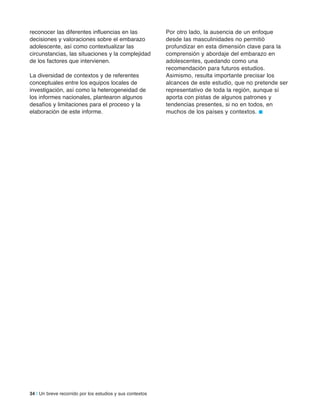 34 | Un breve recorrido por los estudios y sus contextos
reconocer las diferentes influencias en las
decisiones y valoraciones sobre el embarazo
adolescente, así como contextualizar las
circunstancias, las situaciones y la complejidad
de los factores que intervienen.
La diversidad de contextos y de referentes
conceptuales entre los equipos locales de
investigación, así como la heterogeneidad de
los informes nacionales, plantearon algunos
desafíos y limitaciones para el proceso y la
elaboración de este informe.
Por otro lado, la ausencia de un enfoque
desde las masculinidades no permitió
profundizar en esta dimensión clave para la
comprensión y abordaje del embarazo en
adolescentes, quedando como una
recomendación para futuros estudios.
Asimismo, resulta importante precisar los
alcances de este estudio, que no pretende ser
representativo de toda la región, aunque sí
aporta con pistas de algunos patrones y
tendencias presentes, si no en todos, en
muchos de los países y contextos. n
 