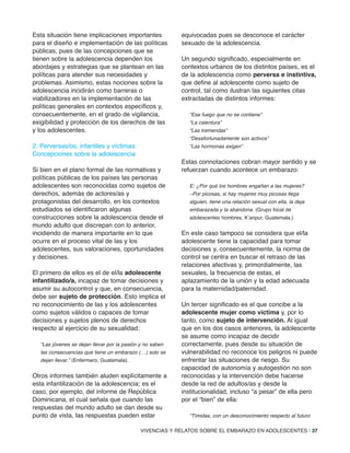 Esta situación tiene implicaciones importantes
para el diseño e implementación de las políticas
públicas, pues de las concepciones que se
tienen sobre la adolescencia dependen los
abordajes y estrategias que se plantean en las
políticas para atender sus necesidades y
problemas. Asimismo, estas nociones sobre la
adolescencia incidirán como barreras o
viabilizadores en la implementación de las
políticas generales en contextos específicos y,
consecuentemente, en el grado de vigilancia,
exigibilidad y protección de los derechos de las
y los adolescentes.
2. Perversas/os, infantiles y víctimas:
Concepciones sobre la adolescencia
Si bien en el plano formal de las normativas y
políticas públicas de los países las personas
adolescentes son reconocidas como sujetos de
derechos, además de actores/as y
protagonistas del desarrollo, en los contextos
estudiados se identificaron algunas
construcciones sobre la adolescencia desde el
mundo adulto que discrepan con lo anterior,
incidiendo de manera importante en lo que
ocurre en el proceso vital de las y los
adolescentes, sus valoraciones, oportunidades
y decisiones.
El primero de ellos es el de el/la adolescente
infantilizado/a, incapaz de tomar decisiones y
asumir su autocontrol y que, en consecuencia,
debe ser sujeto de protección. Esto implica el
no reconocimiento de las y los adolescentes
como sujetos válidos o capaces de tomar
decisiones y sujetos plenos de derechos
respecto al ejercicio de su sexualidad:
“Las jóvenes se dejan llevar por la pasión y no saben
las consecuencias que tiene un embarazo (…) solo se
dejan llevar.” (Enfermero, Guatemala).
Otros informes también aluden explícitamente a
esta infantilización de la adolescencia; es el
caso, por ejemplo, del informe de República
Dominicana, el cual señala que cuando las
respuestas del mundo adulto se dan desde su
punto de vista, las respuestas pueden estar
equivocadas pues se desconoce el carácter
sexuado de la adolescencia.
Un segundo significado, especialmente en
contextos urbanos de los distintos países, es el
de la adolescencia como perversa e instintiva,
que define al adolescente como sujeto de
control, tal como ilustran las siguientes citas
extractadas de distintos informes:
“Ese fuego que no se contiene”
“La calentura”
“Las tremendas”
“Desafortunadamente son activos”
“Las hormonas exigen”
Estas connotaciones cobran mayor sentido y se
refuerzan cuando acontece un embarazo:
E: ¿Por qué los hombres engañan a las mujeres?
–Por picosas, si hay mujeres muy picosas llega
alguien, tiene una relación sexual con ella, la deja
embarazada y la abandona. (Grupo focal de
adolescentes hombres, K’anpur, Guatemala.)
En este caso tampoco se considera que el/la
adolescente tiene la capacidad para tomar
decisiones y, consecuentemente, la norma de
control se centra en buscar el retraso de las
relaciones afectivas y, primordialmente, las
sexuales, la frecuencia de estas, el
aplazamiento de la unión y la edad adecuada
para la maternidad/paternidad.
Un tercer significado es el que concibe a la
adolescente mujer como víctima y, por lo
tanto, como sujeto de intervención. Al igual
que en los dos casos anteriores, la adolescente
se asume como incapaz de decidir
correctamente, pues desde su situación de
vulnerabilidad no reconoce los peligros ni puede
enfrentar las situaciones de riesgo. Su
capacidad de autonomía y autogestión no son
reconocidas y la intervención debe hacerse
desde la red de adultos/as y desde la
institucionalidad, incluso “a pesar” de ella pero
por el “bien” de ella:
“Tímidas, con un desconocimiento respecto al futuro
VIVENCIAS Y RELATOS SOBRE EL EMBARAZO EN ADOLESCENTES | 37
 