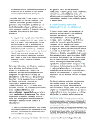 que les espera, con una pasividad increíble respecto a
su situación, falta de dimensión de lo que les está
ocurriendo.” (Proveedora de salud, Paraguay.)
Lo anterior tiene relación con una concepción
que aparece en muchos de los relatos como
una clave recurrente, que se transmite de
generación en generación y que tiene que ver
con la abstracción del cuerpo de las mujeres
como un cuerpo colectivo. El siguiente relato de
una madre de adolescente ilustra esta
afirmación:
“Lo que pasa es que mi papá, como antes él decía,
«cuando vos tengas un novio no te vas a ir a parar a la
calle, no te vas a ir a ningún lado porque o si no ese
muchacho puede decir que ya te ha tocado y te ha
besado cuando ni siquiera ha pasado nada y puede
andar difamando de ti, por eso no voy a permitir, no
vas a ir a ningún lado; si va tu mamá vas vos, si vas [a]
hacer la masa va tu mamá, para que algún día no
vayan a haber problemas, para que esa persona no
vaya a decir si es mujer así así; entonces, yo no quiero
problemas», decía él.” (Madre de adolescente,
Guatemala.)
Como se evidencia en los diferentes estudios,
frente a los tres significados sobre la
adolescencia descritos en los párrafos
anteriores, que desde distintas perspectivas
comparten una aproximación a las y los
adolescentes como incapaces de ejercer sus
derechos y tomar sus decisiones, un cuarto
significado emergente —aunque no
mayoritario— especialmente entre
proveedores/as de salud y docentes en las
escuelas, concibe a las personas adolescentes
como sujetos autónomos, con
potencialidades y capacidades y por lo tanto
como sujeto pleno de derechos. Esta mirada
se presenta en algunos contextos urbanos y
sobre todo entre agentes institucionales que
han recibido capacitación en atención a
adolescentes:
“La liberación no indica que las mujeres estén tomando
decisiones sexuales malas sino que se liberan de [una]
mentalidad, pero no se les da la posibilidad de tomar
decisiones.” (Médico, Colombia.)
En general, y más allá de las formas
particulares, se concluye que existe una brecha
entre el reconocimiento formal de las y los
adolescentes como sujetos de derechos y las
concepciones y valoraciones socioculturales de
la adolescencia.
3. Entre tradiciones y modernidad:
Socialización12 de las y los adolescentes
En los contextos rurales involucrados en el
marco del estudio, la cultura tradicional se
encuentra influenciada y ha ido
transformándose —en distintos grados y
tiempos— como resultado de las dinámicas
propias del encuentro y confrontación con
culturas y valores asociados al mundo
occidental a través de los procesos migratorios,
la religión, los medios de comunicación masiva,
el acceso a la tecnología y redes sociales, las
instituciones de salud y educación, la presencia
de organizaciones no gubernamentales (ONG),
entre otros. Esta situación de los contextos de
estudio se encuentra en otras investigaciones
hechas en la región sobre salud sexual y
reproductiva en adolescentes indígenas13, las
mismas que destacan que la coexistencia entre
lo tradicional y lo moderno toma en cada
espacio formas y manifestaciones particulares,
desde el sincretismo hasta la vigencia en
paralelo de los dos mundos entre los cuales se
transita.
Así, la migración de parientes, los grupos de
participación juvenil, las redes sociales, la
participación en algunas experiencias de
educación sexual integral, entre otros, permiten
ampliar las interacciones cotidianas que se dan
tradicionalmente en un marco que se restringe
a lo familiar, la vecindad y el compadrazgo.
12La socialización se refiere al proceso de enseñanza-aprendizaje de
habilidades, normas y valores dentro del ámbito familiar y social, el que se
desarrolla esencialmente desde la infancia hasta los primeros años de la
adolescencia para producir adultos/as que respondan a las expectativas y
mandatos de su entorno y sean capaces de funcionar efectivamente en su
contexto social y cultural (Nanda, 1980).
13Entre las que se encuentran las investigaciones del UNFPA Bolivia (2011):
Entre la tradición y la modernidad: Las construcciones socio culturales de la
sexualidad y el embarazo entre mujeres y hombres adolescentes aymaras
del Municipio de San Andrés de Machaca. La Paz; y, de la OPS (2010):
Salud sexual, reproductiva y VIH de los jóvenes y adolescentes indígenas
en Bolivia, Ecuador, Guatemala, Nicaragua y Perú. OPS: Washington, D.C.
38 | Adolescentes, embarazos y maternidades, entre diferencias y coincidencias: Principales hallazgos del estudio
 