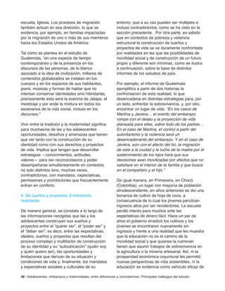 escuela, Iglesia. Los procesos de migración
también actúan en esa dirección, lo que se
evidencia, por ejemplo, en familias impactadas
por la migración de uno o más de sus miembros
hacia los Estados Unidos de América:
Tal como se plantea en el estudio de
Guatemala, “en una especie de tiempo
contemporáneo y de la presencia en los
discursos de las personas, de lo blanco
asociado a la idea de civilización, millares de
contenidos globalizados se instalan en los
cuerpos y en los espacios de sus habitantes,
jeans, músicas y formas de hablar que no
intentan conservar identidades sino hibridarlas,
precisamente esta será la esencia de Jalapa: el
mestizaje y por ende la mixtura en todos los
escenarios de la vida social, incluso en los
discursos.”
Vivir entre la tradición y la modernidad significa
para muchas/os de las y los adolescentes
oportunidades, desafíos y amenazas que tienen
que ver tanto con la construcción de su
identidad como con sus derechos y proyectos
de vida. Implica que tengan que desarrollar
estrategias —conocimientos, actitudes,
valores— para ser reconocidas/os y poder
desempeñarse simultáneamente en contextos
no solo distintos sino, muchas veces,
contradictorios, con mandatos, expectativas,
permisiones y prohibiciones que frecuentemente
entran en conflicto.
4. De sueños y proyectos: Enfrentando
realidades
De manera general, se constata a lo largo de
las informaciones recogidas que las y los
adolescentes construyen sus sueños y
proyectos entre el “querer ser”, el “poder ser” y
el “deber ser”; es decir, entre las expectativas,
ideales, sueños y proyectos que resultan del
proceso complejo y multifactor de construcción
de su identidad y su “autoubicación” (quién soy
y quién quiero ser), las oportunidades y
limitaciones que derivan de su situación y
condiciones de vida y, finalmente, los mandatos
y expectativas sociales y culturales de su
entorno, que a su vez pueden ser múltiples e
incluso contradictorios, como se ha visto en la
sección precedente. Por otra parte, es sabido
que en contextos de pobreza y violencia
estructural la construcción de sueños y
proyectos de vida se ve duramente confrontada
por realidades en las que las posibilidades de
movilidad social y de construcción de un futuro
propio y diferente son mínimas, como se ilustra
a continuación, sobre la base de distintos
informes de los estudios de país.
Por ejemplo, el informe de Guatemala
ejemplifica a partir de dos historias la
confrontación de esta realidad, lo que
desencadena en distintas estrategias para, por
un lado, enfrentar la sobrevivencia, y, por otro,
encontrar un lugar de vida: “En los casos de
Martina y Javiera… el evento del embarazo
rompe con el deseo y la proyección de vida
planeada para ellas, sobre todo de los padres…
En el caso de Martina, el control a partir del
autoritarismo y la violencia será un
desencadenante del embarazo. Y en el caso de
Javiera, aún con el afecto del tío, la migración
de este a la ciudad y la lucha de la madre por el
sostenimiento de los hijos hará que sus
decisiones sean movilizadas por afectos que no
satisface en el interior de la familia y que busca
en el compañero y el hijo.”
De igual manera, en Primavera, en Chocó
(Colombia), un lugar con mayoría de población
afrodescendiente, en años anteriores se dio una
bonanza de cultivo de hoja de coca, a
consecuencia de lo cual los jóvenes percibían
ingresos altos por ser recolectores. La escuela
perdió interés para muchos ante las
expectativas de dinero fácil. Hace un par de
años el gobierno erradicó los cultivos y los
jóvenes se encontraron nuevamente sin
ingresos y frente a una realidad que les muestra
que la educación no es el camino de la
movilidad social y que quienes la culminan
tienen que asumir trabajos de sobrevivencia en
la agricultura o la minería artesanal. Así, ni la
prosperidad económica coyuntural les permitió
nuevas perspectivas de vida sostenibles, ni la
educación se evidencia como vehículo eficaz de
40 | Adolescentes, embarazos y maternidades, entre diferencias y coincidencias: Principales hallazgos del estudio
 