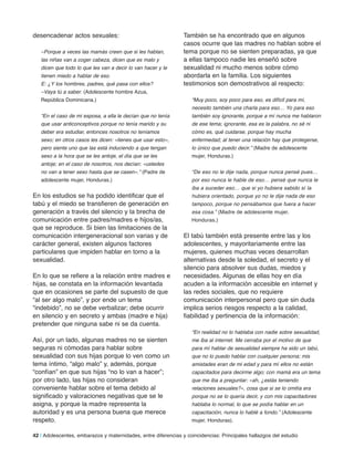 desencadenar actos sexuales:
–Porque a veces las mamás creen que si les hablan,
las niñas van a coger cabeza, dicen que es malo y
dicen que todo lo que les van a decir lo van hacer y le
tienen miedo a hablar de eso.
E: ¿Y los hombres, padres, qué pasa con ellos?
–Vaya tú a saber. (Adolescente hombre Azua,
República Dominicana.)
“En el caso de mi esposa, a ella le decían que no tenía
que usar anticonceptivos porque no tenía marido y su
deber era estudiar, entonces nosotros no teníamos
sexo; en otros casos les dicen: «tienes que usar esto»,
pero siente uno que las está induciendo a que tengan
sexo a la hora que se les antoje, el día que se les
antoje; en el caso de nosotros, nos decían: «ustedes
no van a tener sexo hasta que se casen».” (Padre de
adolescente mujer, Honduras.)
En los estudios se ha podido identificar que el
tabú y el miedo se transfieren de generación en
generación a través del silencio y la brecha de
comunicación entre padres/madres e hijos/as,
que se reproduce. Si bien las limitaciones de la
comunicación intergeneracional son varias y de
carácter general, existen algunos factores
particulares que impiden hablar en torno a la
sexualidad.
En lo que se refiere a la relación entre madres e
hijas, se constata en la información levantada
que en ocasiones se parte del supuesto de que
“al ser algo malo”, y por ende un tema
“indebido”, no se debe verbalizar; debe ocurrir
en silencio y en secreto y ambas (madre e hija)
pretender que ninguna sabe ni se da cuenta.
Así, por un lado, algunas madres no se sienten
seguras ni cómodas para hablar sobre
sexualidad con sus hijas porque lo ven como un
tema íntimo, “algo malo” y, además, porque
“confían” en que sus hijas “no lo van a hacer”;
por otro lado, las hijas no consideran
conveniente hablar sobre el tema debido al
significado y valoraciones negativas que se le
asigna, y porque la madre representa la
autoridad y es una persona buena que merece
respeto.
También se ha encontrado que en algunos
casos ocurre que las madres no hablan sobre el
tema porque no se sienten preparadas, ya que
a ellas tampoco nadie les enseñó sobre
sexualidad ni mucho menos sobre cómo
abordarla en la familia. Los siguientes
testimonios son demostrativos al respecto:
“Muy poco, soy poco para eso, es difícil para mí,
necesito también una charla para eso… Yo para eso
también soy ignorante, porque a mí nunca me hablaron
de ese tema; ignorante, esa es la palabra, no sé ni
cómo es, qué cuidarse, porque hay mucha
enfermedad; al tener una relación hay que protegerse,
lo único que puedo decir.” (Madre de adolescente
mujer, Honduras.)
“De eso no le dije nada, porque nunca pensé pues…
por eso nunca le hable de eso… pensé que nunca le
iba a suceder eso… que si yo hubiera sabido sí la
hubiera orientado, porque yo no le dije nada de eso
tampoco, porque no pensábamos que fuera a hacer
esa cosa.” (Madre de adolescente mujer,
Honduras.)
El tabú también está presente entre las y los
adolescentes, y mayoritariamente entre las
mujeres, quienes muchas veces desarrollan
alternativas desde la soledad, el secreto y el
silencio para absolver sus dudas, miedos y
necesidades. Algunas de ellas hoy en día
acuden a la información accesible en internet y
las redes sociales, que no requiere
comunicación interpersonal pero que sin duda
implica serios riesgos respecto a la calidad,
fiabilidad y pertinencia de la información:
“En realidad no lo hablaba con nadie sobre sexualidad,
me iba al internet. Me cerraba por el motivo de que
para mí hablar de sexualidad siempre ha sido un tabú,
que no lo puedo hablar con cualquier persona; mis
amistades eran de mi edad y para mí ellos no están
capacitados para decirme algo; con mamá era un tema
que me iba a preguntar: «ah, ¿estás teniendo
relaciones sexuales?», cosa que si se lo omitía era
porque no se lo quería decir, y con mis capacitadores
hablaba lo normal, lo que se podía hablar en un
capacitación, nunca lo hablé a fondo.” (Adolescente
mujer, Honduras).
42 | Adolescentes, embarazos y maternidades, entre diferencias y coincidencias: Principales hallazgos del estudio
 