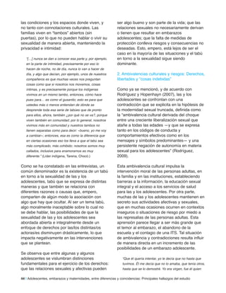 las condiciones y los espacios donde viven, y
no tanto con connotaciones culturales. Las
familias viven en “tambos” abiertos (sin
puertas), por lo que no pueden hablar o vivir su
sexualidad de manera abierta, manteniendo la
privacidad e intimidad:
“[…] nunca se dan a conocer esa parte y, por ejemplo,
en la parte de intimidad, precisamente por eso lo
hacen de noche, no de día, nunca lo van a hacer de
día, y algo que decían, por ejemplo, unos de nuestros
compañeros es que muchas veces nos preguntan
cosas como que si nosotros nos movemos, cosas
íntimas, y es precisamente porque los indígenas
vivimos en un mismo tambo, entonces, cómo hace
pues para… es como el gusanito; esto es para que
ustedes más o menos entiendan de dónde se
desprende toda esa serie de tabúes que de pronto
para ellos, ahora, también ¿por qué no se va?, porque
viven también en comunidad; por lo general, nosotros
vivimos más en comunidad y nuestros tambos no
tienen separatas como para decir: «bueno, yo me voy
a cambiar»; entonces, esa es como la diferencia que
en ciertas ocasiones eso los lleva a que el tabú sea
más complicado, más cohibido; nosotros somos muy
callados, inclusive para enamorarnos es muy
diferente.” (Líder indígena, Tarena, Chocó.)
Como se ha constatado en las entrevistas, un
común denominador es la existencia de un tabú
en torno a la sexualidad de las y los
adolescentes, tabú que se expresa de distintas
maneras y que también se relaciona con
diferentes razones o causas que, empero,
comparten de algún modo la asociación con
algo que hay que ocultar. Al ser un tema tabú,
algo moralmente inaceptable sobre lo cual no
se debe hablar, las posibilidades de que la
sexualidad de las y los adolescentes sea
abordada abierta e integralmente desde un
enfoque de derechos por las/los distintas/os
actoras/es disminuyen drásticamente, lo que
impacta negativamente en las intervenciones
que se plantean.
Se observa que entre algunas y algunos
adolescentes se vislumbran distinciones
fundamentales para el ejercicio de los derechos:
que las relaciones sexuales y afectivas pueden
ser algo bueno y son parte de la vida; que las
relaciones sexuales no necesariamente derivan
o tienen que resultar en embarazos
adolescentes; que la falta de medidas de
protección conlleva riesgos y consecuencias no
deseadas. Esto, empero, está lejos de ser el
caso en la mayoría de las situaciones y el tabú
en torno a la sexualidad sigue siendo
dominante.
2. Ambivalencias culturales y riesgos: Derechos,
libertades y “cosas indebidas”
Como ya se mencionó, y de acuerdo con
Rodríguez y Hopenhayn (2007), las y los
adolescentes se confrontan con una
contradicción que se explicita en la hipótesis de
la modernidad sexual truncada, definida como
la “ambivalencia cultural derivada del choque
entre una creciente liberalización sexual que
atañe a todas las edades —y que se expresa
tanto en los códigos de conducta y
comportamientos efectivos como en los
mensajes y símbolos predominantes— y una
persistente negación de autonomía en materia
sexual para los adolescentes” (Rodríguez,
2009).
Esta ambivalencia cultural impulsa la
intervención moral de las personas adultas, en
la familia y en las instituciones, estableciendo
barreras a la información, la educación sexual
integral y el acceso a los servicios de salud
para las y los adolescentes. Por otra parte,
muchas de las y los adolescentes mantienen en
secreto sus actividades afectivas y sexuales,
que en muchas ocasiones ocurren en contextos
inseguros o situaciones de riesgo por miedo a
las represalias de las personas adultas. Esta
aprensión parece llegar a ser más grande que
el temor al embarazo, el abandono de la
escuela y el contagio de una ITS. Tal situación
de ambivalencia y contradicciones resulta influir
de manera directa en un incremento de las
posibilidades de un embarazo adolescente.
“Que él quería intentar, yo le decía que no hasta que
tuvimos. Él me decía que no lo amaba, que tenía otros,
hasta que se lo demostré. Yo era virgen, fue él quien
44 | Adolescentes, embarazos y maternidades, entre diferencias y coincidencias: Principales hallazgos del estudio
 