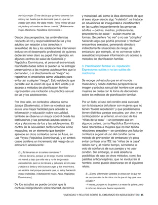 me hizo mujer. Él me decía que yo tenía amores con
otros y no, hasta que le demostré que no, que no
estaba con otros. Me daba miedo. Tenía miedo de que
mi padre y mi madre se dieran cuenta.” (Adolescente
mujer, Barahona, República Dominicana.)
Desde otra perspectiva, las ambivalencias
respecto al rol y responsabilidad de las y los
adultos con relación a los derechos y
sexualidad de las y los adolescentes intervienen
incluso en el desempeño profesional de quienes
debieran tener claro su papel. Por ejemplo, en
algunos centros de salud de Colombia y
República Dominicana, el personal entrevistado
manifiestó dudas sobre si pueden o no entregar
preservativos a las mujeres adolescentes que lo
demanden, o si directamente es “mejor” no
repartirlos ni enseñarles cómo utilizarlos para
evitar así cualquier “riesgo”. Esto evidencia que
persiste aún la visión de que la libre oferta y el
acceso a métodos de planificación familiar
representan una incitación a la práctica sexual
de las y los adolescentes.
Por otro lado, en contextos urbanos como
Jalapa (Guatemala), si bien se constata que
existe una mayor facilidad para acceder a
información y educación sobre sexualidad,
también se observa un mayor control desde las
instituciones y las personas adultas sobre la
vida y decisiones de los y las adolescentes. El
control de la sexualidad, tanto femenina como
masculina, es un elemento que también
aparece en otros contextos como en Azua, en
Las Yayas (República Dominicana), y en ambos
casos conlleva un incremento del riesgo de un
embarazo adolescente:
E: ¿Tú llevarías en la cartera condones?
–No los llevaría, porque yo le tengo mucha confianza a
mi mamá y dejo que ella vea y no le tengo nada
escondiendo, pero si los llevara y estuviera en mi casa
y dejara la bolsa y ella buscara algo, y los encontrara,
se sentiría mal porque pensaría que yo estoy haciendo
cosas indebidas. (Adolescente mujer, Azua, República
Dominicana,)
De los estudios se puede concluir que la
confusa interpretación sobre libertad, derechos
y moralidad, así como la idea dominante de que
el sexo sigue siendo algo “indebido”, se traduce
en situaciones de inseguridad e incertidumbre
en las cuales frecuentemente las personas
adultas —padres, madres, profesores/as,
proveedores de salud— cuidan mucho las
formas. Se prefiere “no ver” o no ser “cómplice”
haciendo algo que podría provocar o “motivar”
encuentros sexuales, generando directa o
indirectamente situaciones de riesgo de
embarazo, por ejemplo, al no conversar sobre
sexualidad ni proveer información y/o acceso a
métodos de planificación familiar.
3. Planificación familiar vs. reputación:
Expresiones sutiles y no tan sutiles de
machismo
Se recoge del estudio que en el mundo
masculino y desde distintas perspectivas la
imagen y práctica sexual del hombre con varias
mujeres se cruza con la toma de decisiones
sobre los métodos de planificación familiar.
Por un lado, el uso del condón está asociado
con la búsqueda del placer con mujeres que no
tienen “buena reputación” y que posiblemente
tienen distintas parejas sexuales; por otro, y en
contraposición al anterior, en el caso de las
“niñas de la casa” —un concepto que en
algunos países, como República Dominicana,
hace referencia a mujeres que no han tenido
relaciones sexuales— se considera una falta de
confianza sugerir el uso del condón como
método de prevención de embarazo y/o para
evitar contraer una ITS: las “niñas de la casa”
deben dar y, al mismo tiempo, someterse al
voto de confianza de sus parejas y no usar
condón. Sin embargo, sí está abierta la
posibilidad de uso de otros métodos, como las
pastillas anticonceptivas, que no involucran al
hombre, como puede observarse en el siguiente
relato:
E: ¿Cómo diferencian ustedes la chica con la que no
se usa condón de la chica con la que sí hay que usar
condón?
–A veces, porque no la quiere o a veces la quiere, pero
la niña no tiene una buena reputación.
VIVENCIAS Y RELATOS SOBRE EL EMBARAZO EN ADOLESCENTES | 45
 