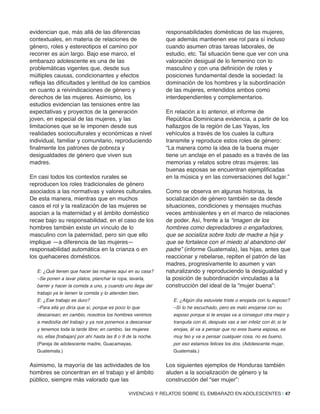 evidencian que, más allá de las diferencias
contextuales, en materia de relaciones de
género, roles y estereotipos el camino por
recorrer es aún largo. Bajo ese marco, el
embarazo adolescente es una de las
problemáticas vigentes que, desde sus
múltiples causas, condicionantes y efectos
refleja las dificultades y lentitud de los cambios
en cuanto a reivindicaciones de género y
derechos de las mujeres. Asimismo, los
estudios evidencian las tensiones entre las
expectativas y proyectos de la generación
joven, en especial de las mujeres, y las
limitaciones que se le imponen desde sus
realidades socioculturales y económicas a nivel
individual, familiar y comunitario, reproduciendo
finalmente los patrones de pobreza y
desigualdades de género que viven sus
madres.
En casi todos los contextos rurales se
reproducen los roles tradicionales de género
asociados a las normativas y valores culturales.
De esta manera, mientras que en muchos
casos el rol y la realización de las mujeres se
asocian a la maternidad y el ámbito doméstico
recae bajo su responsabilidad, en el caso de los
hombres también existe un vínculo de lo
masculino con la paternidad, pero sin que ello
implique —a diferencia de las mujeres—
responsabilidad automática en la crianza o en
los quehaceres domésticos.
E: ¿Qué tienen que hacer las mujeres aquí en su casa?
–Se ponen a lavar platos, planchar la ropa, lavarla,
barrer y hacer la comida a uno, y cuando uno llega del
trabajo ya le tienen la comida y lo atienden bien.
E: ¿Ese trabajo es duro?
–Para ella yo diría que sí, porque es poco lo que
descansan; en cambio, nosotros los hombres venimos
a mediodía del trabajo y ya nos ponemos a descansar
y tenemos toda la tarde libre; en cambio, las mujeres
no, ellas [trabajan] por ahí hasta las 8 o 9 de la noche.
(Pareja de adolescente madre, Guacamayas,
Guatemala.)
Asimismo, la mayoría de las actividades de los
hombres se concentran en el trabajo y el ámbito
público, siempre más valorado que las
responsabilidades domésticas de las mujeres,
que además mantienen ese rol para sí incluso
cuando asumen otras tareas laborales, de
estudio, etc. Tal situación tiene que ver con una
valoración desigual de lo femenino con lo
masculino y con una definición de roles y
posiciones fundamental desde la sociedad: la
dominación de los hombres y la subordinación
de las mujeres, entendidos ambos como
interdependientes y complementarios.
En relación a lo anterior, el informe de
República Dominicana evidencia, a partir de los
hallazgos de la región de Las Yayas, los
vehículos a través de los cuales la cultura
transmite y reproduce estos roles de género:
“La manera como la idea de la buena mujer
tiene un anclaje en el pasado es a través de las
memorias y relatos sobre otras mujeres: las
buenas esposas se encuentran ejemplificadas
en la música y en las conversaciones del lugar.”
Como se observa en algunas historias, la
socialización de género también se da desde
situaciones, condiciones y mensajes muchas
veces ambivalentes y en el marco de relaciones
de poder. Así, frente a la “imagen de los
hombres como depredadores o engañadores,
que se socializa sobre todo de madre a hija y
que se fortalece con el miedo al abandono del
padre” (informe Guatemala), las hijas, antes que
reaccionar y rebelarse, repiten el patrón de las
madres, progresivamente lo asumen y van
naturalizando y reproduciendo la desigualdad y
la posición de subordinación vinculadas a la
construcción del ideal de la “mujer buena”:
E: ¿Algún día estuviste triste o enojada con tu esposo?
–Sí lo he escuchado, pero es malo enojarse con su
esposo porque si te enojas va a conseguir otra mejor y
tranquila con él, después vas a ser infeliz con él; si te
enojas, él va a pensar que no eres buena esposa, es
muy feo y va a pensar cualquier cosa, no es bueno,
por eso estamos felices los dos. (Adolescente mujer,
Guatemala.)
Los siguientes ejemplos de Honduras también
aluden a la socialización de género y la
construcción del “ser mujer”:
VIVENCIAS Y RELATOS SOBRE EL EMBARAZO EN ADOLESCENTES | 47
 