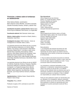 Vivencias y relatos sobre el embarazo
en adolescentes
Silvia Salinas Mulder, coordinadora
María Dolores Castro Mantilla, consultora asociada
Claudia Fernández Ovando, revisión y edición final
Coordinación de estudio y asesoría técnica: Melanie Swan,
Emma Puig de la Bellacasa, Rosa Romero, Luz Ángela Melo
Coordinación editorial: Marti Ostrander, Andrés López
edición y diseño gráfico: Innovación en Diseño, Edición y
Alrededores | Idea (Perú)
investigación de campo: CISSC Colombia – Centro de
Investigaciones en Sociedad, Salud y Cultura.
Las siguientes personas de las Oficinas de país y el campo
de Plan International colaboraron en el informe: Mabel
Martínez, Fany Herrera e Israel Sarmiento, Adela Medina
(Honduras); Maribel Riaño S., Irina Meza y Laidis Lemus,
Marcela Henao (Colombia); Karina Bianchi, Catalina
Chamorro, Deicy Aldama, Marcela Díaz (Paraguay); Jorge
Maldonado, Azucena Eiyadeh, Auri Icó, Rolando Yax,
Douglas Cab, Zaqueo Cuxil y Hellen Muralles (Guatemala);
Santa Mateo (República Dominicana); Celia Bonilha, Flavio
Debique (Brasil).
Las siguientes personas de las Oficinas de país de UNICEF
en Colombia, Guatemala, Honduras, Paraguay y República
Dominicana colaboraron en diferentes momentos de la
investigación: Luz Ángela Artunduaga Charry, Marcela
Bogdanov, María Jesús Conde, Rosa Elcarte, Eduardo
Gallardo, Mariko Kagoshima, Sara Menéndez, Cristian
Munduate, Juan Enrique Quiñónez Schwank y Maddalen
Yarza
agradecimientos a: Matthew Carlson, Rosario Del Río,
Piedad E. Osorio Arango
fotografías: Plan y UNICEF
Publicado en agosto, 2014; culminado en junio 2014
Impreso en Panamá
Plan international
Oficina Regional para las Américas
Edificio 112, Ciudad del Saber, Clayton
Panamá, República de Panamá
Apartado postal: 0819-05571
Teléfono (507) 317-1700
Fax: (507) 317-1696
Twitter: @planamericas
www.plan-international.org/americas
UniCef
Oficina Regional para América Latina y el Caribe
Calle Alberto Tejada, edificio 102, Ciudad del Saber
Panamá, República de Panamá
Apartado postal: 0843-03045
Teléfono: (507) 301-7400
www.unicef.org/lac
Twitter: @uniceflac
Facebook: /uniceflac
Nota aclaratoria:
1. Las fotografías del presente documento han sido
utilizadas únicamente con fines representativos; no
representan de manera alguna una relación entre los
protagonistas de las mismas y el tema que se desarrolla
en el documento.
2. Para los efectos del presente documento se entiende
por niño y niña a toda persona, hombre o mujer, menor de
18 años de edad, según se establece en el Art. 1º de la
Convención Sobre los Derechos del Niño.
Los comentarios y opiniones expresados en esta
publicación no representan necesariamente la política
oficial ni los puntos de vista de Plan ni de UNICEF.
Aunque se han realizado todos los esfuerzos para que la
información contenida en esta publicación sea exacta al
momento de enviarse a la imprenta, ni Plan ni UNICEF
son responsables por cualquier falta de exactitud.
Partes de esta publicación pueden ser reproducidas para
ser utilizadas en la investigación, defensa y educación
solamente, siempre que se cite la fuente (Plan y UNICEF).
Esta publicación no puede ser reproducida para otros
propósitos sin la previa autorización escrita de Plan y
UNICEF.
 