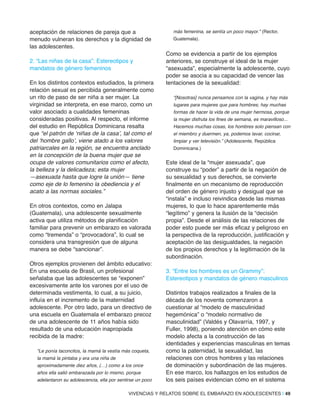 aceptación de relaciones de pareja que a
menudo vulneran los derechos y la dignidad de
las adolescentes.
2. “Las niñas de la casa”: Estereotipos y
mandatos de género femeninos
En los distintos contextos estudiados, la primera
relación sexual es percibida generalmente como
un rito de paso de ser niña a ser mujer. La
virginidad se interpreta, en ese marco, como un
valor asociado a cualidades femeninas
consideradas positivas. Al respecto, el informe
del estudio en República Dominicana resalta
que “el patrón de ‘niñas de la casa’, tal como el
del ‘hombre gallo’, viene atado a los valores
patriarcales en la región, se encuentra anclado
en la concepción de la buena mujer que se
ocupa de valores comunitarios como el afecto,
la belleza y la delicadeza; esta mujer
—asexuada hasta que logre la unión— tiene
como eje de lo femenino la obediencia y el
acato a las normas sociales.”
En otros contextos, como en Jalapa
(Guatemala), una adolescente sexualmente
activa que utiliza métodos de planificación
familiar para prevenir un embarazo es valorada
como “tremenda” o “provocadora”, lo cual se
considera una transgresión que de alguna
manera se debe “sancionar”.
Otros ejemplos provienen del ámbito educativo:
En una escuela de Brasil, un profesional
señalaba que las adolescentes se “exponen”
excesivamente ante los varones por el uso de
determinada vestimenta, lo cual, a su juicio,
influía en el incremento de la maternidad
adolescente. Por otro lado, para un directivo de
una escuela en Guatemala el embarazo precoz
de una adolescente de 11 años había sido
resultado de una educación inapropiada
recibida de la madre:
“Le ponía taconcitos, la mamá la vestía más coqueta,
la mamá la pintaba y era una niña de
aproximadamente diez años, (…) como a los once
años ella salió embarazada por lo mismo, porque
adelantaron su adolescencia, ella por sentirse un poco
más femenina, se sentía un poco mayor.” (Rector,
Guatemala).
Como se evidencia a partir de los ejemplos
anteriores, se construye el ideal de la mujer
“asexuada”, especialmente la adolescente, cuyo
poder se asocia a su capacidad de vencer las
tentaciones de la sexualidad:
“[Nosotras] nunca pensamos con la vagina, y hay más
lugares para mujeres que para hombres; hay muchas
formas de hacer la vida de una mujer hermosa, porque
la mujer disfruta los fines de semana, es maravilloso...
Hacemos muchas cosas, los hombres solo piensan con
el miembro y duermen, ya, podemos lavar, cocinar,
limpiar y ver televisión.” (Adolescente, República
Dominicana.)
Este ideal de la “mujer asexuada”, que
construye su “poder” a partir de la negación de
su sexualidad y sus derechos, se convierte
finalmente en un mecanismo de reproducción
del orden de género injusto y desigual que se
“instala” e incluso reivindica desde las mismas
mujeres, lo que lo hace aparentemente más
“legítimo” y genera la ilusión de la “decisión
propia”. Desde el análisis de las relaciones de
poder esto puede ser más eficaz y peligroso en
la perspectiva de la reproducción, justificación y
aceptación de las desigualdades, la negación
de los propios derechos y la legitimación de la
subordinación.
3. “Entre los hombres es un Grammy”:
Estereotipos y mandatos de género masculinos
Distintos trabajos realizados a finales de la
década de los noventa comenzaron a
cuestionar al “modelo de masculinidad
hegemónica” o “modelo normativo de
masculinidad” (Valdés y Olavarría, 1997, y
Fuller, 1998), poniendo atención en cómo este
modelo afecta a la construcción de las
identidades y experiencias masculinas en temas
como la paternidad, la sexualidad, las
relaciones con otros hombres y las relaciones
de dominación y subordinación de las mujeres.
En ese marco, los hallazgos en los estudios de
los seis países evidencian cómo en el sistema
VIVENCIAS Y RELATOS SOBRE EL EMBARAZO EN ADOLESCENTES | 49
 