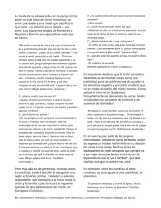 La huida de la adolescente con la pareja forma
parte de este ideal del amor romántico: un
amor que duele y una mujer que sacrifica lo
que tiene —el estudio y/o la familia— por
amor. Los siguientes relatos de Honduras y
República Dominicana ejemplifican este tipo
de casos:
“Me tomé una tacita de café y me cayó la llamada de
él, y ya teníamos planeado que ese día me iba a venir
con él, y me dice: ‘¿amor, se va a venir conmigo?’ Y yo
pensé y pensé para dejar a mis papás... Entonces,
siempre como a esta hora me estaba esperando y yo
no quería salir, porque siempre me mantenían vigilada
para dónde agarraba, y llegaron las 8 y 30, cuando me
dice mi mamá: ‘vamos a donde mi hermana’; y siempre
la casa queda retirada en la carretera y bajando las
dos... Entonces, cuando nosotros bajamos a ese
puesto de mi tía, viene él y lo llamo y me dice:
‘véngase de ahí, de ahí está fácil’. Y agarré valor y me
vine con él.” (Mujer adolescente, Honduras.)
E: ¿Qué te motivó para irte con él?
–A pesar de tener poco tiempo, lo quería mucho y
todavía lo sigo queriendo, porque compartí muchas
cosas con él y lo conocí un poco, me inspiró, y también
algunos conflictos.
E: ¿Qué dijeron tus padres?
–No me lo dijeron a mí, porque él no era bienvenido a
mi casa, y mientras más me decían, más me
enamoraba de él; no cayó muy bien la noticia, pero
después fue soltando y lo fueron aceptando. Porque lo
prohibido da curiosidad, entonces es bueno. Para mí
tiene peligro, pero es bueno, mientras más te dicen,
más te inspira saber por qué. A veces también lo
hacemos por contradicción, porque ellos lo ven de una
forma que nosotros no, ellos no lo ven con buenos ojos
y nosotras lo vemos con ojos de amor, como es lindo,
me trata bien, por qué no hacerlo, no tiene nada de
malo. (Mujer adolescente Azua, República
Dominicana.)
Pero más allá de las promesas, muchas veces
incumplidas, existirá también la excepción a la
regla: el hombre distinto, romántico y además
responsable, que conducirá a la mujer hacia la
unión y la familia, como lo ilustra el siguiente
ejemplo de dos adolescentes de Pozón, en
Cartagena (Colombia):
E: ¿Al cuánto tiempo de ser novios tuvieron relaciones
sexuales?
–Hace un año.
E: ¿Cómo la convenciste, cómo fue eso?
–Hablando los dos, yo le hice como telenovela: le puse
rosas en la cama, le hice un camino y pasó lo que
tenía que pasar.
E: ¿Habían hablado de lo que podía pasar?
–Sí, antes de estar juntos ella quiso consultar más por
internet, cómo protegerse para no quedar embarazada
a temprana edad y ella me dijo: “ya me protegí”.
E: ¿Los dos están de acuerdo en que no quieren ahora
hijos?
–Sí, estamos de acuerdo.
(Hombre adolescente, Pozón, Cartagena.)
Es importante destacar que la unión romántica
idealizada se da muchas veces como una
posibilidad para las adolescentes de acceder a
los derechos negados y encontrar el afecto que
no se recibe al interior del núcleo familiar. Como
señala el informe de Guatemala,
frecuentemente las decisiones de unirse “están
movilizadas por contextos de violencia y de
ausencia de libertades”:
“Mi esposo lo conocí también cuando él tenía como 13
años, estaba en la escuela conmigo... Él me empezó a
hablar, me dijo que nos casáramos, que me llevaba a su
casa... Pues él me dijo que me iba a llevar a su casa y
yo le dije que sí, porque quería irme a vivir con él, porque
mi papá me pegaba mucho”. (Adolescente, Guatemala.)
En el caso de gran parte de las mujeres
entrevistadas, emociones como confianza, ilusión
y/o esperanza inciden fuertemente en su decisión
de unirse a una pareja. Muchas veces las
adolescentes se unen pensando que siempre va
a ser mejor de lo que tienen, o incluso con la
esperanza de que él “va a cambiar”, que la/el
hija/hijo hará que la quiera y los unirá.
En contraste, entre los hombres el amor
romántico se contrapone a otra posibilidad, el
abandono:
“Si queda en embarazo y la amo, la apoyo. Nunca
interrumpo; si no la amo, la abandono.” (Hombre,
Guatemala.)
52 | Adolescentes, embarazos y maternidades, entre diferencias y coincidencias: Principales hallazgos del estudio
 