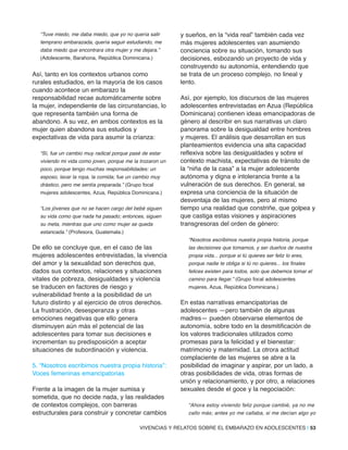 “Tuve miedo, me daba miedo, que yo no quería salir
temprano embarazada, quería seguir estudiando, me
daba miedo que encontrara otra mujer y me dejara.”
(Adolescente, Barahona, República Dominicana.)
Así, tanto en los contextos urbanos como
rurales estudiados, en la mayoría de los casos
cuando acontece un embarazo la
responsabilidad recae automáticamente sobre
la mujer, independiente de las circunstancias, lo
que representa también una forma de
abandono. A su vez, en ambos contextos es la
mujer quien abandona sus estudios y
expectativas de vida para asumir la crianza:
“Sí, fue un cambio muy radical porque pasé de estar
viviendo mi vida como joven, porque me la trozaron un
poco, porque tengo muchas responsabilidades: un
esposo, lavar la ropa, la comida; fue un cambio muy
drástico, pero me sentía preparada.” (Grupo focal
mujeres adolescentes, Azua, República Dominicana.)
“Los jóvenes que no se hacen cargo del bebé siguen
su vida como que nada ha pasado; entonces, siguen
su meta, mientras que uno como mujer se queda
estancada.” (Profesora, Guatemala.)
De ello se concluye que, en el caso de las
mujeres adolescentes entrevistadas, la vivencia
del amor y la sexualidad son derechos que,
dados sus contextos, relaciones y situaciones
vitales de pobreza, desigualdades y violencia
se traducen en factores de riesgo y
vulnerabilidad frente a la posibilidad de un
futuro distinto y al ejercicio de otros derechos.
La frustración, desesperanza y otras
emociones negativas que ello genera
disminuyen aún más el potencial de las
adolescentes para tomar sus decisiones e
incrementan su predisposición a aceptar
situaciones de subordinación y violencia.
5. “Nosotros escribimos nuestra propia historia”:
Voces femeninas emancipatorias
Frente a la imagen de la mujer sumisa y
sometida, que no decide nada, y las realidades
de contextos complejos, con barreras
estructurales para construir y concretar cambios
y sueños, en la “vida real” también cada vez
más mujeres adolescentes van asumiendo
conciencia sobre su situación, tomando sus
decisiones, esbozando un proyecto de vida y
construyendo su autonomía, entendiendo que
se trata de un proceso complejo, no lineal y
lento.
Así, por ejemplo, los discursos de las mujeres
adolescentes entrevistadas en Azua (República
Dominicana) contienen ideas emancipadoras de
género al describir en sus narrativas un claro
panorama sobre la desigualdad entre hombres
y mujeres. El análisis que desarrollan en sus
planteamientos evidencia una alta capacidad
reflexiva sobre las desigualdades y sobre el
contexto machista, expectativas de tránsito de
la “niña de la casa” a la mujer adolescente
autónoma y digna e intolerancia frente a la
vulneración de sus derechos. En general, se
expresa una conciencia de la situación de
desventaja de las mujeres, pero al mismo
tiempo una realidad que constriñe, que golpea y
que castiga estas visiones y aspiraciones
transgresoras del orden de género:
“Nosotros escribimos nuestra propia historia, porque
las decisiones que tomamos, y ser dueños de nuestra
propia vida... porque si tú quieres ser feliz lo eres,
porque nadie te obliga si tú no quieres... los finales
felices existen para todos, solo que debemos tomar el
camino para llegar.” (Grupo focal adolescentes
mujeres, Azua, República Dominicana.)
En estas narrativas emancipatorias de
adolescentes —pero también de algunas
madres— pueden observarse elementos de
autonomía, sobre todo en la desmitificación de
los valores tradicionales utilizados como
promesas para la felicidad y el bienestar:
matrimonio y maternidad. La otrora actitud
complaciente de las mujeres se abre a la
posibilidad de imaginar y aspirar, por un lado, a
otras posibilidades de vida, otras formas de
unión y relacionamiento, y por otro, a relaciones
sexuales desde el goce y la negociación:
“Ahora estoy viviendo feliz porque cambié, ya no me
callo más; antes yo me callaba, si me decían algo yo
VIVENCIAS Y RELATOS SOBRE EL EMBARAZO EN ADOLESCENTES | 53
 