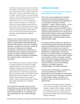 nada más me callaba, no decía nada, si él me decía
‘no hay plata’ yo me callaba, y ahora ya no me callo
más y estoy viviendo feliz así, porque él me quiere
más así ahora, nosotros vivimos felices ahora... Si
yo le digo: ‘yo quiero tal cosa’, él tiene que dármelo,
y antes no, antes me daba la plata pero yo tenía que
decirle qué compré con su plata y por qué yo
gastaba tanto, y ahora no, si él me da plata y se
queja, yo empiezo a enojarme y no puedo más
enojarme, si yo estoy enojada ya estoy enferma, y
eso yo hablo con Eli, porque primero uno tiene que
hablar con el hombre para poder estar feliz, porque
a veces el hombre que manda no tiene nada en
casa; yo antes no tenía sillas y ahora tengo, feas,
pero tengo.” (Mamá adolescente, República
Dominicana.)
Relatos como el anterior permiten visualizar el
cuestionamiento de las mujeres por patrones de
género y relacionamiento desigual hasta ese
momento naturalizados y, por ende, aceptados.
Asimismo, emergen en el discurso, aunque de
maneras aún incipientes y no siempre
consistentes, nuevas formas y referentes de
relacionamiento en pareja que se aproximan a
nociones de respeto, libertad, valoración e
igualdad, al tiempo que plantean la posibilidad
de un ejercicio pleno y placentero de la
sexualidad:
“Eso no debería de ser sorpresa, porque ya estamos
en el siglo XXI, porque si una mujer no ha tenido
relaciones sexuales, lo más prudente es que ande
preparada, es igual que uno llevar siempre un
maquillaje: para donde quiera que va a llevar eso;
porque nadie sabe en el momento que pueda pasar
algo y por el hecho de tener un preservativo no quedó
embarazada, porque fue inteligente y le dijo a los
hombres: ‘vamos a gozar los dos, mira aquí el
condón’, y ahora los condones están de lujo.” (Grupo
focal mujeres adolescentes, Azua, República
Dominicana.)
Es a través de la discusión sobre el uso de
preservativos que las adolescentes comienzan
a resignificar el papel de “las niñas de la casa”
hacia el ejercicio libre de su sexualidad y su
autorrepresentación como mujeres del siglo
XXI.
DinÁmiCaS familiareS
1. Familias en movimiento: Acceso a derechos,
oportunidades y nuevos riesgos
Hoy en día, como resultado de los cambios
culturales, las dinámicas migratorias y las
transformaciones derivadas de la globalización
y la expansión tecnológica, la familia
“tradicional” —padre, madre e hijos/as— se ha
debilitado, al tiempo que a la luz de estos
cambios y desde un marco de derechos se ha
puesto en cuestionamiento su rol. Un análisis al
respecto puede encontrarse en el estudio de la
región andina (América Latina) sobre embarazo
en adolescentes realizado por el Organismo
Andino de Salud - Convenio Hipólito Unanue
(ORAS-CONHU 2009).
En cuanto al presente informe, los estudios en
los seis países presentan distintas situaciones y
casos que ejemplifican cómo diversos factores
configuran hoy un escenario en el que los
modelos y la composición de las familias se han
diversificado y complejizado. A manera de
ejemplo, en el informe de Brasil se reporta que
el modelo de familia con madre, padre e hijos/as
solo se halla en el 50% de los caso; mientras
que el informe de Paraguay reporta que “en los
casos estudiados se observaron diferentes
formas de familia, como las reconstituidas
nucleares, con jefatura masculina,
monoparentales y con jefatura femenina”.
Tal como se ha mencionado, la migración es
uno de los factores que influyen en la
diversificación de los modelos y la composición
familiar. El peso de esta intervención se traduce
en reacomodos sociales y familiares, con
cambios a veces muy fuertes para las y los
adolescentes:
“A veces hemos tenido un gran número de alumnos
que no viven con sus papás, que sus mamás se fueron
al exterior, a Estados Unidos, a España, y los dejan
con personas que no son ni sus padres, a veces una
tía, a veces una abuela, que no es igual porque no
tienen el mismo cuidado, ellas como que se deprimen.”
(Profesora, Honduras.)
54 | Adolescentes, embarazos y maternidades, entre diferencias y coincidencias: Principales hallazgos del estudio
 