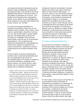 Las migraciones también representan para las
familias nuevas posibilidades y proyecciones
emanadas del viaje, como señala el informe de
República Dominicana: “Pronto las mujeres no
solo hablan de guandules en el conuco , sino
también de los requisitos de la reagrupación
familiar, de las edades, de las estrategias para
poder quedarse en otra parte más productiva de
Europa, casarse, huir, estudiar.”
En varios de los países estudiados, la
migración tiene también mucho que ver con
dinámicas entre el ámbito rural y urbano, con el
acceso a oportunidades, derechos y recursos.
A su vez, esto puede implicar nuevos riesgos
para las y los adolescentes, producto del
encuentro con realidades hasta entonces
desconocidas y para las que no se encuentran
preparadas/os, y de la experiencia de
situaciones emocionales de vulnerabilidad que
resultan de la soledad, la exploración de
nuevos sentimientos y relaciones e incluso el
cuestionamiento de la propia identidad, entre
otros.
En ese contexto, muchos/as educadores/as
perciben como una situación problemática que
las y los adolescentes que vienen de
comunidades lejanas a la escuela se queden en
las casas de familiares y amigos/as en los
centros urbanos, con menos control y mayor
libertad, que a su parecer conlleva mayores
riesgos para un embarazo adolescente:
“Algunos viven con tías, tíos, con las abuelas, algunos
con amigos de la familia,... algunos de los casos que
yo he visto donde las jóvenes empiezan a tener una
relación a temprana edad es más de las que vienen
así, de las comunidades, largo, y que no viven con sus
padres, como que tienden a que no hay una
autoridad... entonces el medio se presta; porque, en el
caso de esa joven que salió embarazada, ella vivía con
su tía y cuando hablamos con ella dijo: ‘yo no hallo qué
hacer, ya se me salió de las manos, yo lo que le digo a
los padres es que mejor se la lleven’, y lo mismo
sucede con los demás jóvenes que como no están con
sus padres, entonces, de repente, por eso ellos llegan
a tener relación a temprana edad.” (Profesor,
Honduras.)
Analizando el tema en profundidad, lo anterior
significa que al tener que migrar a temprana
edad a un centro urbano desconocido —a
veces sin contar con una red familiar de apoyo
y protección— para acceder a derechos como
la educación, suele afrontarse situaciones de
vulnerabilidad y riesgo de un embarazo
adolescente. El problema de fondo no radica
entonces en la mayor o menor libertad, sino en
la necesidad de tener que alejarse de la familia
para continuar los estudios; en confrontar la
soledad, lo que se dificulta al no haber recibido
información ni preparación para enfrentar los
nuevos desafíos; en interactuar bajo patrones
culturales que reprimen la afectividad y
naturalizan la violencia, y en la necesidad de
abandonar la niñez para acceder a derechos.
2. Familias y embarazos adolescentes
De acuerdo con los estudios, la familia, en
términos generales y desde su diversidad, sigue
siendo la única instancia de apoyo que tienen
las adolescentes embarazadas y madres.
Muchas de las familias propias terminan
aceptando la situación, incluso frente a
circunstancias difíciles, y acogen a la
adolescente, a su bebé y en algunos casos a su
pareja, como se observa en ciertos casos
ilustrados en los informes, entre ellos el
siguiente de República Dominicana: “Margarita,
de 15 años, por el contrario, creció con sus dos
padres, enamorada de su novio, un expendedor
de drogas, decidió unirse a él y justo cuando
quedó en embarazo su pareja fue encarcelada;
su hijo tiene dos años y desde que «comenzó a
hacer barriga», como ella relata, regresó a casa
de sus padres.”
En otros casos, como los que se encuentran en
la comunidad de Pozón (Colombia), la
adolescente que abandona o es expulsada de
su hogar materno como consecuencia del
embarazo termina siendo acogida por la familia
de su pareja. La historia de una de las
adolescentes de República Dominicana
muestra también un caso en el que la familia
de la pareja llega a suplir el rol de la propia
familia, incluso más allá de haber sido luego
VIVENCIAS Y RELATOS SOBRE EL EMBARAZO EN ADOLESCENTES | 55
 