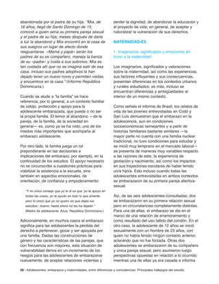 abandonada por el padre de su hija: “Mía, de
16 años, llegó de Santo Domingo de 15,
conoció a quien sería su primera pareja sexual
y el padre de su hija; meses después de darla
a luz la abandonó y Mía encontró en la casa de
sus suegros un lugar de afecto donde
resguardarse. «Mamá y papá» serán los
padres de su ex compañero, maneja la banca
de su «padre» y cuida a sus sobrinos; Mía es
tan cuidada allí que no se imagina salir de esa
casa, incluso sus padres adoptivos la han
dejado tener un nuevo novio y permiten visitas
y encuentros en la casa.” (Informe República
Dominicana.)
Cuando se alude a “la familia” se hace
referencia, por lo general, a un contexto familiar
de cobijo, protección y apoyo para la
adolescente embarazada, que puede o no ser
la propia familia. El temor al abandono —de la
pareja, de la familia, de la sociedad en
general— es, como ya se ha visto, uno de los
miedos más importantes que acompaña al
embarazo adolescente.
Por otro lado, la familia juega un rol
preponderante en las decisiones e
implicaciones del embarazo; por ejemplo, en la
continuidad de los estudios. El apoyo necesario
no se circunscribe a cuestiones prácticas para
viabilizar la asistencia a la escuela, sino
también en aspectos emocionales, de
orientación, de confianza y empoderamiento:
“Y mi único consejo que yo le di es que ‘yo te apoyo en
todas las cosas, yo te ayudo en todo lo que amerite
pero lo único que yo no quiero es que dejes tus
estudios’; bueno, hasta ahora no los ha dejado.”
(Madre de adolescente, Azua, República Dominicana.)
Adicionalmente, en muchos casos el embarazo
significa para las adolescentes la pérdida del
derecho a pertenecer, gozar y ser apoyada por
una familia. Dadas las construcciones de
género y las características de las parejas, que
con frecuencia son mayores, esta situación de
vulnerabilidad deriva en un incremento de los
riesgos para las adolescentes de embarazarse
nuevamente, de aceptar relaciones violentas y
perder la dignidad, de abandonar la educación y
el proyecto de vida; en general, de aceptar y
naturalizar la vulneración de sus derechos.
maTerniDaD-eS
1. Imaginarios, significados y emociones en
torno a la maternidad
Los imaginarios, significados y valoraciones
sobre la maternidad, así como las experiencias,
sus factores influyentes y sus consecuencias,
presentan diferencias en los contextos urbanos
y rurales estudiados; es más, incluso se
encuentran diferencias y ambigüedades al
interior de un mismo contexto.
Como señala el informe de Brasil, los relatos de
vida de las jóvenes entrevistadas en Codó y
San Luis demuestran que el embarazo en la
adolescencia, aun en condiciones
socioeconómicas semejantes y a partir de
historias familiares bastante similares —la
mayor parte no cuenta con una familia nuclear
tradicional, no tuvo condiciones para estudiar y
se inició muy temprano en el mercado laboral—
se presenta de maneras muy variables respecto
a las razones de este, la experiencia de
gestación y nacimiento, así como los impactos
en sus trayectorias escolares de haber tenido
un/a hijo/a. Esto incluso cuando todas las
adolescentes entrevistadas en ambos contextos
se embarazaron de su primera pareja afectiva-
sexual.
Así, de las seis adolescentes consultadas, dos
se embarazaron en su primera relación sexual
pero en circunstancias completamente distintas.
Para una de ellas, el embarazo se dio en el
marco de una relación de enamoramiento y
como resultado del uso fallido del condón. En el
otro caso, la adolescente de 12 años se inició
sexualmente con un hombre de 23 años, con
quien no había tenido ningún contacto anterior,
aclarando que no fue forzada. Otras dos
adolescentes se embarazaron de su compañero
y única pareja sexual, pero asumieron luego
perspectivas opuestas en relación a lo ocurrido:
mientras una de ellas ya era casada e informa
56 | Adolescentes, embarazos y maternidades, entre diferencias y coincidencias: Principales hallazgos del estudio
 