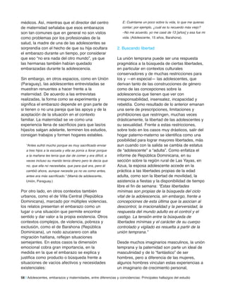 médicos. Así, mientras que el director del centro
de maternidad señalaba que esos embarazos
son tan comunes que en general no son vistos
como problemas por los profesionales de la
salud, la madre de una de las adolescentes se
sorprendía con el hecho de que su hija ocultara
el embarazo durante un tiempo, por considerar
que eso “no era nada del otro mundo”, ya que
las hermanas también habían quedado
embarazadas durante la adolescencia.
Sin embargo, en otros espacios, como en Unión
(Paraguay), las adolescentes entrevistadas se
muestran renuentes a hacer frente a la
maternidad. De acuerdo a las entrevistas
realizadas, la forma como se experimenta y
significa el embarazo depende en gran parte de
si tienen o no una pareja que las apoya y de la
aceptación de la situación en el contexto
familiar. La maternidad se ve como una
experiencia llena de sacrificios para que las/os
hijas/os salgan adelante, terminen los estudios,
consigan trabajos y formen hogares estables.
“Antes sufrió mucho porque es muy sacrificado enviar
a tres hijos a la escuela y ella se ponía a llorar porque
a la mañana les tenía que dar de comer y era difícil, a
veces incluso su marido tenía dinero pero le decía que
no, que ella no necesitaba, que para qué era, pero él
cambió ahora, aunque necesite ya no es como antes,
antes era más sacrificado.” (Mamá de adolescente,
Unión, Paraguay.)
Por otro lado, en otros contextos también
urbanos, como el de Villa Central (República
Dominicana), marcado por múltiples violencias,
los relatos presentan el embarazo como un
lugar o una situación que permite encontrar
sentido y dar valor a la propia existencia. Otros
contextos complejos, de violencia, pobreza y
exclusión, como el de Barahona (República
Dominicana), un nodo azucarero con alta
migración haitiana, reflejan situaciones
semejantes. En estos casos la dimensión
emocional cobra gran importancia, en la
medida en la que el embarazo se explica y
justifica como producto o búsqueda frente a
situaciones de vacíos afectivos y necesidades
existenciales:
E: Cuéntame un poco sobre tu vida, lo que me quieras
contar; por ejemplo, ¿cuál es tu recuerdo más viejo?
–No me acuerdo, yo me casé de 13 [años] y esa fue mi
vida. (Adolescente, 15 años, Barahona).
2. Buscando libertad
La unión temprana puede ser una respuesta
pragmática a la búsqueda de ciertas libertades,
en particular en contextos culturales
conservadores y de muchas restricciones para
los y —en especial— las adolescentes, que
derivan tanto de las construcciones de género
como de las concepciones sobre la
adolescencia que tienen que ver con
irresponsabilidad, insensatez, incapacidad y
rebeldía. Como resultado de lo anterior emanan
una serie de prescripciones, limitaciones y
prohibiciones que restringen, muchas veces
drásticamente, la libertad de las adolescentes y
su sexualidad. Frente a estas restricciones,
sobre todo en los casos muy drásticos, salir del
hogar paterno-materno se identifica como una
posibilidad para lograr mayores libertades, más
aun cuando con la salida se cambia de estatus
de “adolescente” a “adulta”. Como enfatiza el
informe de República Dominicana, en su
sección sobre la región rural de Las Yayas, en
Azua, la esposa adolescente accede en la
práctica a las libertades propias de la edad
adulta, como son la libertad de movilidad, la
asistencia a fiestas y la disponibilidad de tiempo
libre el fin de semana: “Estas libertades
mínimas son propias de la búsqueda del ciclo
vital de la adolescencia, sin embargo, frente a
concepciones de esta última que la asocian al
descontrol, la irracionalidad y la perversidad, la
respuesta del mundo adulto es el control y el
castigo. La tensión entre la búsqueda de
libertades mínimas y el carácter de su cuerpo
controlado y vigilado es resuelta a partir de la
unión temprana.”
Desde muchos imaginarios masculinos, la unión
temprana y la paternidad son parte un ideal de
masculinidad y de lo “fantástico” de ser
hombres, pero a diferencia de las mujeres,
algunos hombres vinculan estas experiencias a
un imaginario de crecimiento personal,
58 | Adolescentes, embarazos y maternidades, entre diferencias y coincidencias: Principales hallazgos del estudio
 
