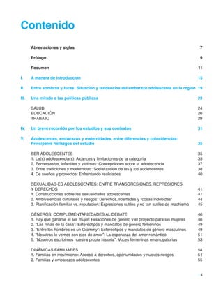 Contenido
abreviaciones y siglas 7
Prólogo 9
resumen 11
i. a manera de introducción 15
ii. entre sombras y luces: Situación y tendencias del embarazo adolescente en la región 19
iii. Una mirada a las políticas públicas 23
SALUD 24
EDUCACIóN 26
TRABAJO 29
iV. Un breve recorrido por los estudios y sus contextos 31
V. adolescentes, embarazos y maternidades, entre diferencias y coincidencias:
Principales hallazgos del estudio 35
SER ADOLESCENTES 35
1. La(s) adolescencia(s): Alcances y limitaciones de la categoría 35
2. Perversas/os, infantiles y víctimas: Concepciones sobre la adolescencia 37
3. Entre tradiciones y modernidad: Socialización de las y los adolescentes 38
4. De sueños y proyectos: Enfrentando realidades 40
SEXUALIDAD-ES ADOLESCENTES: ENTRE TRANSGRESIONES, REPRESIONES
Y DERECHOS 41
1. Construcciones sobre las sexualidades adolescentes 41
2. Ambivalencias culturales y riesgos: Derechos, libertades y “cosas indebidas” 44
3. Planificación familiar vs. reputación: Expresiones sutiles y no tan sutiles de machismo 45
GÉNEROS: COMPLEMENTARIEDADES AL DEBATE 46
1. Hay que ganarse el ser mujer: Relaciones de género y el proyecto para las mujeres 46
2. “Las niñas de la casa”: Estereotipos y mandatos de género femeninos 49
3. “Entre los hombres es un Grammy”: Estereotipos y mandatos de género masculinos 49
4. “Nosotras lo vemos con ojos de amor”: La esperanza del amor romántico 51
5. “Nosotros escribimos nuestra propia historia”: Voces femeninas emancipatorias 53
DINÁMICAS FAMILIARES 54
1. Familias en movimiento: Acceso a derechos, oportunidades y nuevos riesgos 54
2. Familias y embarazos adolescentes 55
| 5
 