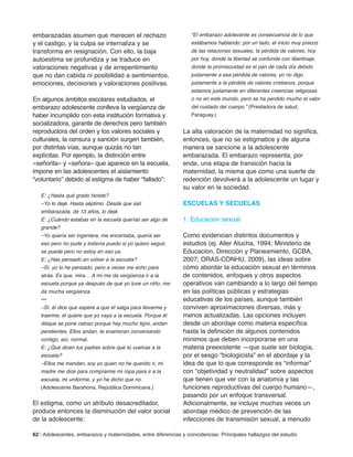 62 | Adolescentes, embarazos y maternidades, entre diferencias y coincidencias: Principales hallazgos del estudio
embarazadas asumen que merecen el rechazo
y el castigo, y la culpa se internaliza y se
transforma en resignación. Con ello, la baja
autoestima se profundiza y se traduce en
valoraciones negativas y de arrepentimiento
que no dan cabida ni posibilidad a sentimientos,
emociones, decisiones y valoraciones positivas.
En algunos ámbitos escolares estudiados, el
embarazo adolescente conlleva la vergüenza de
haber incumplido con esta institución formativa y
socializadora, garante de derechos pero también
reproductora del orden y los valores sociales y
culturales, la censura y sanción surgen también,
por distintas vías, aunque quizás no tan
explícitas. Por ejemplo, la distinción entre
«señorita» y «señora» que aparece en la escuela,
impone en las adolescentes el aislamiento
“voluntario” debido al estigma de haber “fallado”:
E: ¿Hasta qué grado hiciste?
–Yo lo dejé. Hasta séptimo. Desde que salí
embarazada, de 13 años, lo dejé.
E: ¿Cuándo estabas en la escuela querías ser algo de
grande?
–Yo quería ser ingeniera, me encantaba, quería ser
eso pero no pude y todavía puedo si yo quiero seguir,
se puede pero no estoy en eso ya.
E: ¿Has pensado en volver a la escuela?
–Sí, yo lo he pensado, pero a veces me echo para
atrás. Es que, mira… A mí me da vergüenza ir a la
escuela porque ya después de que yo tuve un niño, me
da mucha vergüenza.
•••
–Sí, él dice que espere a que él salga para llevarme y
traerme, él quiere que yo vaya a la escuela. Porque él
disque se pone celoso porque hay mucho tigre, andan
pendientes. Ellos andan, te enamoran conversando
contigo, así, normal.
E: ¿Qué dicen tus padres sobre que tú vuelvas a la
escuela?
–Ellos me mandan, soy yo quien no he querido ir, mi
madre me dice para comprarme mi ropa para ir a la
escuela, mi uniforme, y yo he dicho que no.
(Adolescente Barahona, República Dominicana.)
El estigma, como un atributo desacreditador,
produce entonces la disminución del valor social
de la adolescente:
“El embarazo adolecente es consecuencia de lo que
estábamos hablando: por un lado, el inicio muy precoz
de las relaciones sexuales, la pérdida de valores, hoy
por hoy, donde la libertad se confunde con libertinaje,
donde la promiscuidad es el pan de cada día debido
justamente a esa pérdida de valores, yo no digo
justamente a la pérdida de valores cristianos, porque
estamos justamente en diferentes creencias religiosas
o no en este mundo, pero se ha perdido mucho el valor
del cuidado del cuerpo.” (Prestadora de salud,
Paraguay.)
La alta valoración de la maternidad no significa,
entonces, que no se estigmatice y de alguna
manera se sancione a la adolescente
embarazada. El embarazo representa, por
ende, una etapa de transición hacia la
maternidad, la misma que como una suerte de
redención devolverá a la adolescente un lugar y
su valor en la sociedad.
eSCUelaS Y SeCUelaS
1. Educacion sexual
Como evidencian distintos documentos y
estudios (ej. Aller Atucha, 1994; Ministerio de
Educación, Dirección y Planeamiento, GCBA,
2007; ORAS-CONHU, 2009), las ideas sobre
cómo abordar la educación sexual en términos
de contenidos, enfoques y otros aspectos
operativos van cambiando a lo largo del tiempo
en las políticas públicas y estrategias
educativas de los países, aunque también
conviven aproximaciones diversas, más y
menos actualizadas. Las opciones incluyen
desde un abordaje como materia específica
hasta la definición de algunos contenidos
mínimos que deben incorporarse en una
materia preexistente —que suele ser biología,
por el sesgo “biologicista” en el abordaje y la
idea de que lo que corresponde es “informar”
con “objetividad y neutralidad” sobre aspectos
que tienen que ver con la anatomía y las
funciones reproductivas del cuerpo humano—,
pasando por un enfoque transversal.
Adicionalmente, se incluye muchas veces un
abordaje médico de prevención de las
infecciones de transmisión sexual, a menudo
 