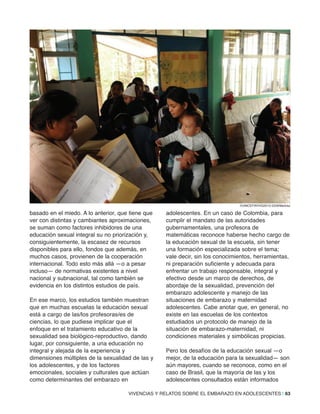 VIVENCIAS Y RELATOS SOBRE EL EMBARAZO EN ADOLESCENTES | 63
basado en el miedo. A lo anterior, que tiene que
ver con distintas y cambiantes aproximaciones,
se suman como factores inhibidores de una
educación sexual integral su no priorización y,
consiguientemente, la escasez de recursos
disponibles para ello, fondos que además, en
muchos casos, provienen de la cooperación
internacional. Todo esto más allá —o a pesar
incluso— de normativas existentes a nivel
nacional y subnacional, tal como también se
evidencia en los distintos estudios de país.
En ese marco, los estudios también muestran
que en muchas escuelas la educación sexual
está a cargo de las/los profesoras/es de
ciencias, lo que pudiese implicar que el
enfoque en el tratamiento educativo de la
sexualidad sea biológico-reproductivo, dando
lugar, por consiguiente, a una educación no
integral y alejada de la experiencia y
dimensiones múltiples de la sexualidad de las y
los adolescentes, y de los factores
emocionales, sociales y culturales que actúan
como determinantes del embarazo en
adolescentes. En un caso de Colombia, para
cumplir el mandato de las autoridades
gubernamentales, una profesora de
matemáticas reconoce haberse hecho cargo de
la educación sexual de la escuela, sin tener
una formación especializada sobre el tema;
vale decir, sin los conocimientos, herramientas,
ni preparación suficiente y adecuada para
enfrentar un trabajo responsable, integral y
efectivo desde un marco de derechos, de
abordaje de la sexualidad, prevención del
embarazo adolescente y manejo de las
situaciones de embarazo y maternidad
adolescentes. Cabe anotar que, en general, no
existe en las escuelas de los contextos
estudiados un protocolo de manejo de la
situación de embarazo-maternidad, ni
condiciones materiales y simbólicas propicias.
Pero los desafíos de la educación sexual —o
mejor, de la educación para la sexualidad— son
aún mayores, cuando se reconoce, como en el
caso de Brasil, que la mayoría de las y los
adolescentes consultados están informados
©UNICEF/NYHQ2012-2229/Markisz
 