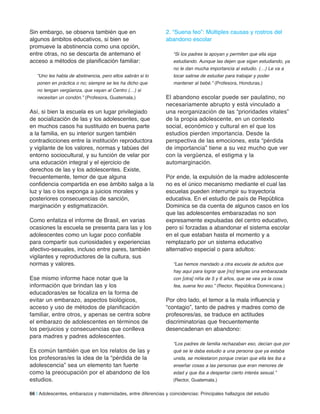Sin embargo, se observa también que en
algunos ámbitos educativos, si bien se
promueve la abstinencia como una opción,
entre otras, no se descarta de antemano el
acceso a métodos de planificación familiar:
“Uno les habla de abstinencia, pero ellos sabrán si lo
ponen en práctica o no; siempre se les ha dicho que
no tengan vergüenza, que vayan al Centro (…) si
necesitan un condón.” (Profesora, Guatemala.)
Así, si bien la escuela es un lugar privilegiado
de socialización de las y los adolescentes, que
en muchos casos ha sustituido en buena parte
a la familia, en su interior surgen también
contradicciones entre la institución reproductora
y vigilante de los valores, normas y tabúes del
entorno sociocultural, y su función de velar por
una educación integral y el ejercicio de
derechos de las y los adolescentes. Existe,
frecuentemente, temor de que alguna
confidencia compartida en ese ámbito salga a la
luz y las o los exponga a juicios morales y
posteriores consecuencias de sanción,
marginación y estigmatización.
Como enfatiza el informe de Brasil, en varias
ocasiones la escuela se presenta para las y los
adolescentes como un lugar poco confiable
para compartir sus curiosidades y experiencias
afectivo-sexuales, incluso entre pares, también
vigilantes y reproductores de la cultura, sus
normas y valores.
Ese mismo informe hace notar que la
información que brindan las y los
educadoras/es se focaliza en la forma de
evitar un embarazo, aspectos biológicos,
acceso y uso de métodos de planificación
familiar, entre otros, y apenas se centra sobre
el embarazo de adolescentes en términos de
los perjuicios y consecuencias que conlleva
para madres y padres adolescentes.
Es común también que en los relatos de las y
los profesoras/es la idea de la “pérdida de la
adolescencia” sea un elemento tan fuerte
como la preocupación por el abandono de los
estudios.
2. “Suena feo”: Múltiples causas y rostros del
abandono escolar
“Si los padres la apoyan y permiten que ella siga
estudiando. Aunque las dejen que sigan estudiando, ya
no le dan mucha importancia al estudio. (…) Le va a
tocar salirse de estudiar para trabajar y poder
mantener al bebé.” (Profesora, Honduras.)
El abandono escolar puede ser paulatino, no
necesariamente abrupto y está vinculado a
una reorganización de las “prioridades vitales”
de la propia adolescente, en un contexto
social, económico y cultural en el que los
estudios pierden importancia. Desde la
perspectiva de las emociones, esta “pérdida
de importancia” tiene a su vez mucho que ver
con la vergüenza, el estigma y la
automarginación.
Por ende, la expulsión de la madre adolescente
no es el único mecanismo mediante el cual las
escuelas pueden interrumpir su trayectoria
educativa. En el estudio de país de República
Dominica se da cuenta de algunos casos en los
que las adolescentes embarazadas no son
expresamente expulsadas del centro educativo,
pero sí forzadas a abandonar el sistema escolar
en el que estaban hasta el momento y a
remplazarlo por un sistema educativo
alternativo especial o para adultos:
“Las hemos mandado a otra escuela de adultos que
hay aquí para lograr que [no] tengas una embarazada
con [otra] niña de 5 y 6 años, que se vea ya la cosa
fea, suena feo eso.” (Rector, República Dominicana.)
Por otro lado, el temor a la mala influencia y
“contagio”, tanto de padres y madres como de
profesores/as, se traduce en actitudes
discriminatorias que frecuentemente
desencadenan en abandono:
“Los padres de familia rechazaban eso, decían que por
qué se le daba estudio a una persona que ya estaba
unida, se molestaron porque creían que ella les iba a
enseñar cosas a las personas que eran menores de
edad y que iba a despertar cierto interés sexual.”
(Rector, Guatemala.)
66 | Adolescentes, embarazos y maternidades, entre diferencias y coincidencias: Principales hallazgos del estudio
 