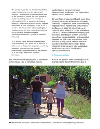 “Por ejemplo, si yo le doy una charla a una señorita y
le digo el preservativo, el condón le previene el
embarazo y las infecciones de trasmisión sexual, para
mí que queda con la psicosis, que cómo aprender a
usarlo, si es cierto que previene el embarazo la
enfermedad, entonces se quedan con la duda y se
embarcan a experimentar. Entonces, yo digo, hablarles
abiertamente de todos los riesgos a los que se van a
someter… Son temas que me los dan y yo tengo que
tratarlos entonces así, como me los dan yo tengo que
darlos, solamente hablarles de métodos
anticonceptivos nada más…” (Auxiliar de enfermería,
Honduras.)
“Si tú te pones a tener relaciones, tú sabes que en
cualquier momento vas a quedar con un embarazo, si
tú te vas con un chico por ahí que porque es tu novio y
te pusiste a tener relaciones, vas a quedar
embarazada y si quedas en embarazo, ese embarazo
es de alto riesgo.” (Orientadora, República
Dominicana.)
Las comunicaciones alrededor de la prevención
del embarazo y de la mortalidad materna
pueden llegar a contener mensajes
fundamentados en el miedo y no en procesos
de autocuidado y derecho.
Como enfatiza el estudio del Brasil, luego de un
primer embarazo las adolescentes adquieren
una mayor comprensión sobre su ocurrencia y
se preocupan de no tener otro en las mismas
condiciones. A pesar de ello, el regreso al
centro de salud es incierto, no por una falta de
conciencia de las adolescentes sino porque el
modelo de “planificación familiar” supone un
contexto de parejas estables y una capacidad
de prever las relaciones sexuales que no se
aplican a la mayor parte de ellas. Entonces,
considerando el carácter inestable de las
relaciones de pareja, sería más apropiado un
servicio enfocado en la planificación
reproductiva individual.
3. Acceso sin acceso
Aunque, en general, en los distintos países el
propio personal de salud reconozca que la
68 | Adolescentes, embarazos y maternidades, entre diferencias y coincidencias: Principales hallazgos del estudio
 
