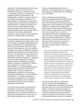 situación de las adolescentes presenta rasgos
particulares, pareciera común queen su
tratamiento se sigan, por distintas razones
—capacidades, recursos, voluntades etc.—, los
protocolos genéricos empleados con las
embarazadas y madres de cualquier edad. En
ese sentido, los estudios realizados en los
países validan los hallazgos de muchas otras
investigaciones y evaluaciones efectuadas en
distintos países y contextos de la región: los
centros de salud, desde hospitales hasta
puestos de salud comunitarios, no siempre
están preparados para una asistencia integral
de salud de las madres adolescentes:
prevención, parto, puerperio, control prenatal y
posparto y complicaciones sobrevenidas.
Sin duda existen ejemplos positivos de modelos
de atención integrales para adolescentes, como
el encontrado en Cartagena (Colombia) que se
basa en la Resolución 412 del Ministerio de
Salud de ese país del año 2000, que incluye
entre las normas técnicas y guías de atención
adoptadas, las pautas de “Detección temprana
de alteraciones del desarrollo del joven del 10 a
29 años”. Sin embargo, la mayor parte de los
testimonios de los países —especialmente de
Guatemala, Honduras y Paraguay— evidencian
que en las zonas estudiadas “no existe un
trabajo específico, diferenciado e integral
dirigido a la población adolescente”; señalan
que usualmente “no existen horarios
diferenciados, ni una disponibilidad de áreas o
espacios específicos para la atención de
adolescentes”; “tampoco cuentan con
profesionales formados en salud sexual y
reproductiva adolescente con una perspectiva
de derechos”. Las charlas educativas y la
información se proporcionan en ambientes
como la sala de espera y son en general
actividades discontinuas, poco formales y
débilmente estructuradas.
En términos más generales, la carencia de
condiciones y recursos suficientes para la
prevención y atención de los embarazos
adolescentes es una realidad que afecta a la
mayoría de adolescentes y un factor que no
solo inhibe la protección de su salud, sino
incluso sus posibilidades de prevenir un
embarazo y, más ampliamente, su derecho a la
salud sexual y al ejercicio libre pero protegido
de su sexualidad.
En los estudios de país de Paraguay y
Honduras se destaca además la lejanía de los
centros de salud, lo cual genera demandas
tales como combustible y ambulancias para el
traslado (en un caso reportado en el estudio de
Honduras, el traslado de las adolescentes
embarazadas al hospital para realizar el parto
corre a cargo de ellas mismas). En Colombia,
en la zona rural de Chocó, una de las
entrevistadas relató que el transporte fluvial
para ir al centro de salud costaba $20.000
pesos colombianos (alrededor de 10 dólares
americanos). Las carencias alcanzan a los
servicios mínimos necesarios, tal como se
demuestra en el contexto estudiado en
Honduras, donde se alude a la falta de un
laboratorio:
“Aquí existe un problema y es que no contamos con un
laboratorio para hacerles los exámenes que
necesitamos. Hay niñas que parecen estar bien pero
están con grado de anemia considerable, entonces nos
toca hacer la orden de exámenes y enviarlas al
hospital de Choluteca para que ellas se puedan hacer
ese tipo de exámenes y posteriormente venir hasta acá
para que nosotras se los leamos, pero muchas de las
veces no sucede eso, nosotras se los mandamos pero
nunca vuelven. Nosotros, para prevenir esto, lo que
hacemos es que en vez de enviarlas a hacerse los
exámenes, como forma preventiva, les damos sus
vitaminas, les damos orientación de una buena
alimentación, principalmente lo hacemos porque la
mayoría son de pocos recursos y no tiene tiempo,
muchas trabajan.” (Prestadora de salud, Honduras.)
A las barreras “morales” de acceso a los
servicios de salud, de disponibilidad de
recursos, geográficas y económicas, se añaden
otras que tienen que ver con las emociones, los
miedos, los mitos y creencias culturales. Al
respecto, el informe de Honduras señala que
“en el Centro de Salud se prestan servicios
básicos de atención y de orientación, a los que
las adolescentes tienen acceso; sin embargo,
VIVENCIAS Y RELATOS SOBRE EL EMBARAZO EN ADOLESCENTES | 69
 