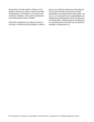 70 | Adolescentes, embarazos y maternidades, entre diferencias y coincidencias: Principales hallazgos del estudio
las jóvenes no suelen asistir a tiempo, en los
primeros meses, por miedo a asumir que están
embarazadas, por enfrentar a su familia o por
creencias culturales, como que las miradas de
los demás pueden afectar al bebé.”
Toda esta constelación de vallas de acceso a
recursos y condiciones para proteger su salud y
ejercer sus derechos determina la persistencia
de una barrera entre los servicios de salud
disponibles y las adolescentes. Esto incide, a su
vez, en un incremento de la vulnerabilidad y los
riesgos de las adolescentes frente al embarazo
y la maternidad, y desde luego se constituye en
una amenaza para el ejercicio de sus derechos
sexuales y reproductivos. n
 